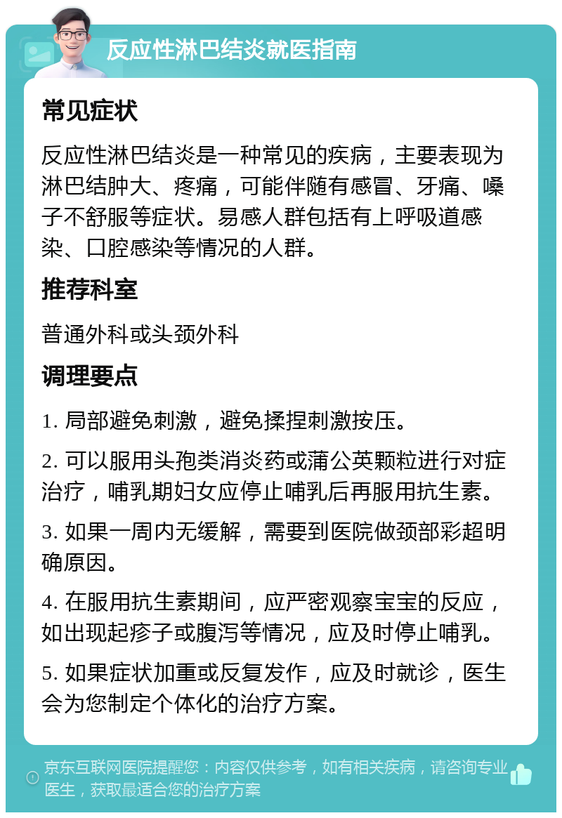 反应性淋巴结炎就医指南 常见症状 反应性淋巴结炎是一种常见的疾病，主要表现为淋巴结肿大、疼痛，可能伴随有感冒、牙痛、嗓子不舒服等症状。易感人群包括有上呼吸道感染、口腔感染等情况的人群。 推荐科室 普通外科或头颈外科 调理要点 1. 局部避免刺激，避免揉捏刺激按压。 2. 可以服用头孢类消炎药或蒲公英颗粒进行对症治疗，哺乳期妇女应停止哺乳后再服用抗生素。 3. 如果一周内无缓解，需要到医院做颈部彩超明确原因。 4. 在服用抗生素期间，应严密观察宝宝的反应，如出现起疹子或腹泻等情况，应及时停止哺乳。 5. 如果症状加重或反复发作，应及时就诊，医生会为您制定个体化的治疗方案。