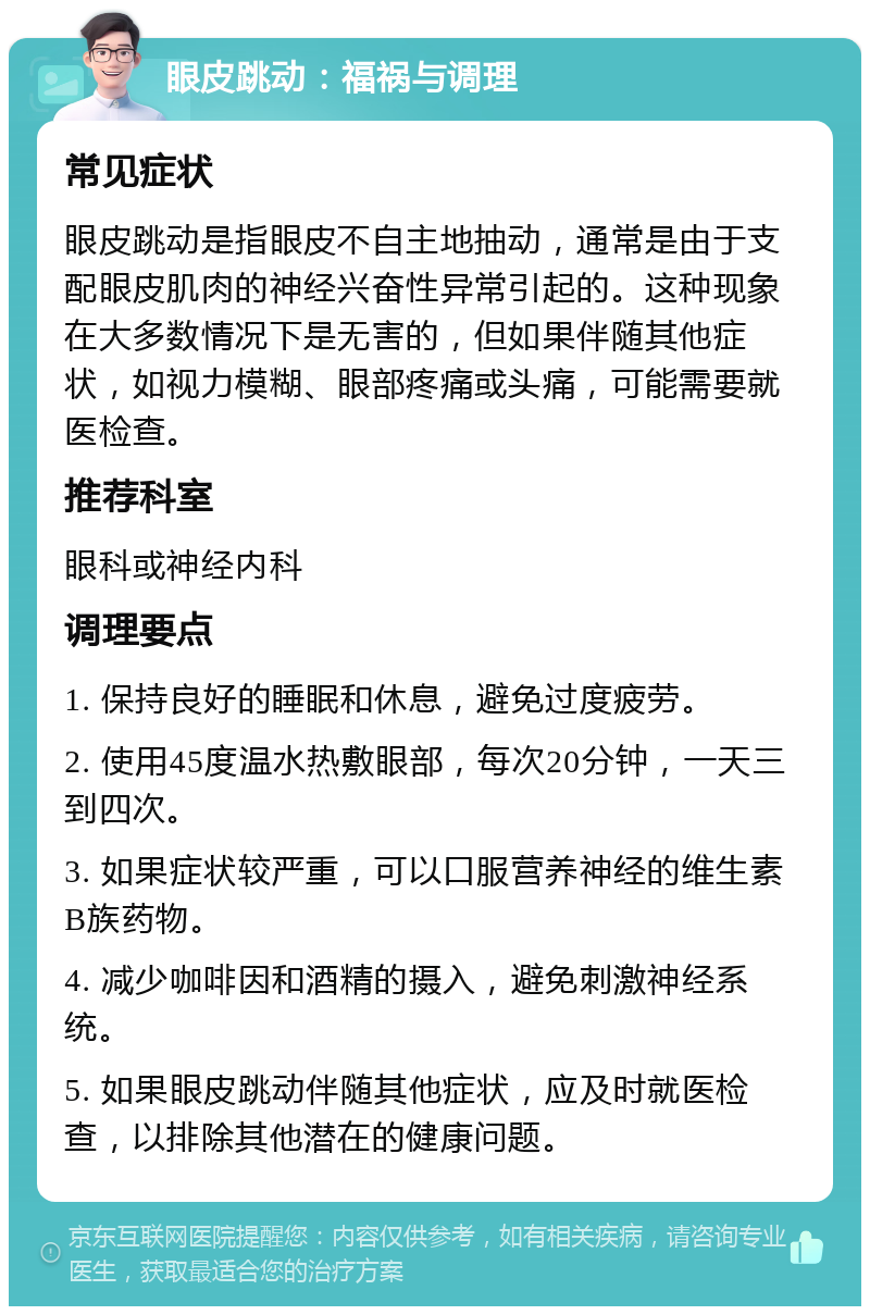 眼皮跳动：福祸与调理 常见症状 眼皮跳动是指眼皮不自主地抽动，通常是由于支配眼皮肌肉的神经兴奋性异常引起的。这种现象在大多数情况下是无害的，但如果伴随其他症状，如视力模糊、眼部疼痛或头痛，可能需要就医检查。 推荐科室 眼科或神经内科 调理要点 1. 保持良好的睡眠和休息，避免过度疲劳。 2. 使用45度温水热敷眼部，每次20分钟，一天三到四次。 3. 如果症状较严重，可以口服营养神经的维生素B族药物。 4. 减少咖啡因和酒精的摄入，避免刺激神经系统。 5. 如果眼皮跳动伴随其他症状，应及时就医检查，以排除其他潜在的健康问题。