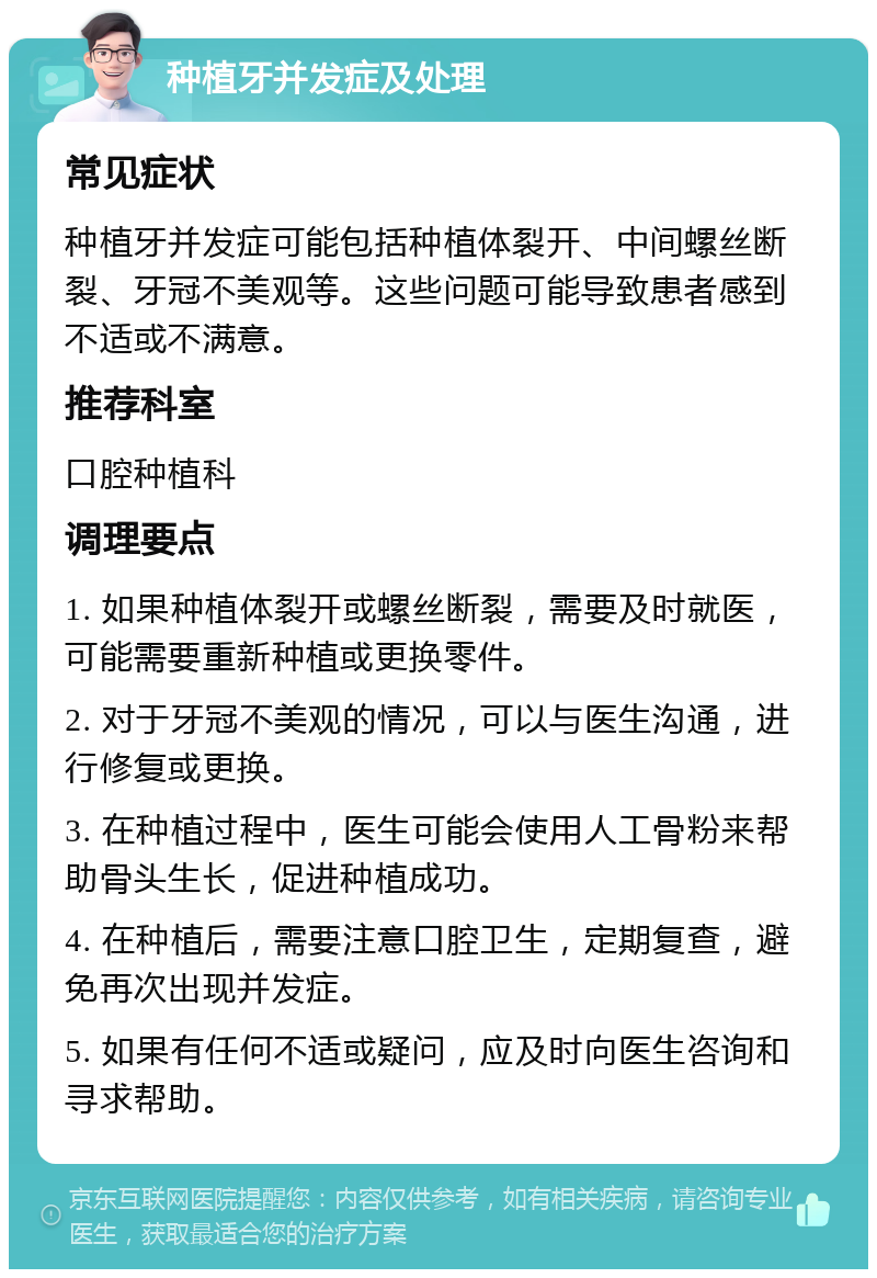 种植牙并发症及处理 常见症状 种植牙并发症可能包括种植体裂开、中间螺丝断裂、牙冠不美观等。这些问题可能导致患者感到不适或不满意。 推荐科室 口腔种植科 调理要点 1. 如果种植体裂开或螺丝断裂，需要及时就医，可能需要重新种植或更换零件。 2. 对于牙冠不美观的情况，可以与医生沟通，进行修复或更换。 3. 在种植过程中，医生可能会使用人工骨粉来帮助骨头生长，促进种植成功。 4. 在种植后，需要注意口腔卫生，定期复查，避免再次出现并发症。 5. 如果有任何不适或疑问，应及时向医生咨询和寻求帮助。