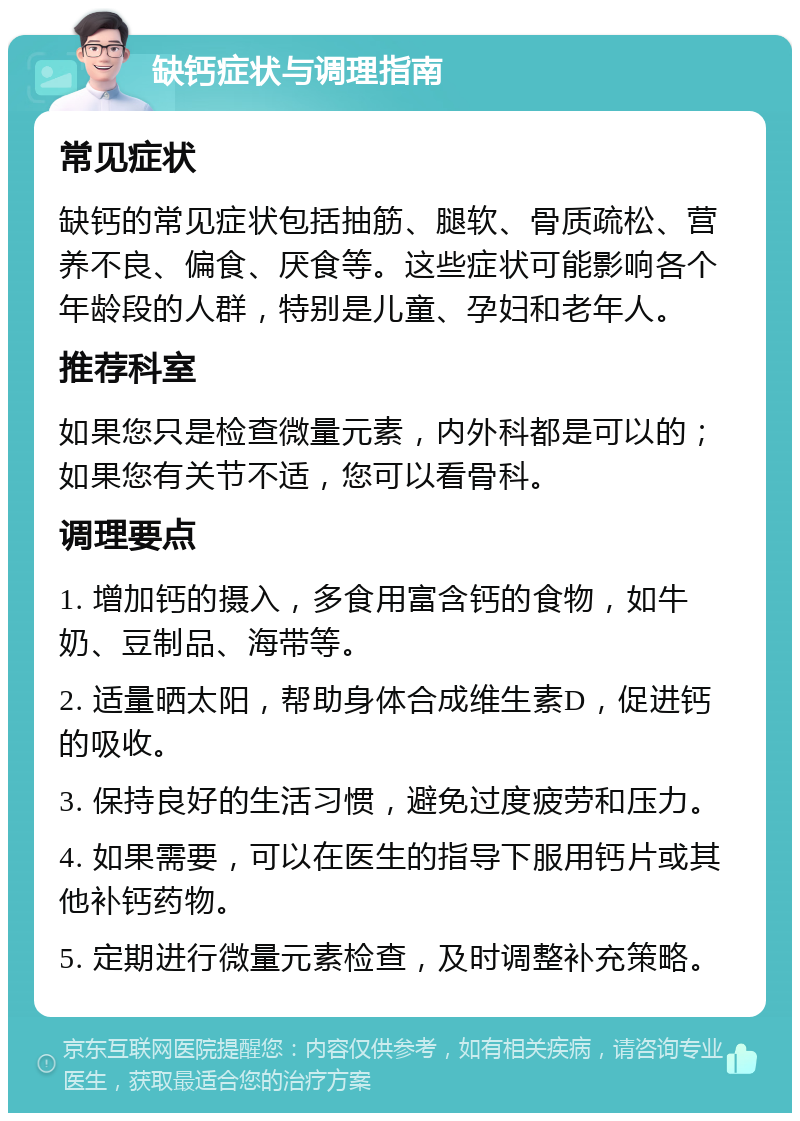 缺钙症状与调理指南 常见症状 缺钙的常见症状包括抽筋、腿软、骨质疏松、营养不良、偏食、厌食等。这些症状可能影响各个年龄段的人群，特别是儿童、孕妇和老年人。 推荐科室 如果您只是检查微量元素，内外科都是可以的；如果您有关节不适，您可以看骨科。 调理要点 1. 增加钙的摄入，多食用富含钙的食物，如牛奶、豆制品、海带等。 2. 适量晒太阳，帮助身体合成维生素D，促进钙的吸收。 3. 保持良好的生活习惯，避免过度疲劳和压力。 4. 如果需要，可以在医生的指导下服用钙片或其他补钙药物。 5. 定期进行微量元素检查，及时调整补充策略。