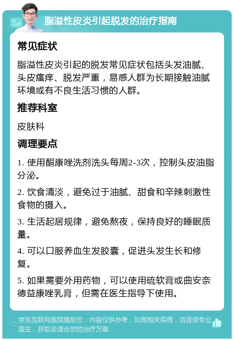 脂溢性皮炎引起脱发的治疗指南 常见症状 脂溢性皮炎引起的脱发常见症状包括头发油腻、头皮瘙痒、脱发严重，易感人群为长期接触油腻环境或有不良生活习惯的人群。 推荐科室 皮肤科 调理要点 1. 使用酮康唑洗剂洗头每周2-3次，控制头皮油脂分泌。 2. 饮食清淡，避免过于油腻、甜食和辛辣刺激性食物的摄入。 3. 生活起居规律，避免熬夜，保持良好的睡眠质量。 4. 可以口服养血生发胶囊，促进头发生长和修复。 5. 如果需要外用药物，可以使用硫软膏或曲安奈德益康唑乳膏，但需在医生指导下使用。