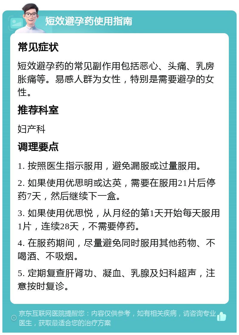 短效避孕药使用指南 常见症状 短效避孕药的常见副作用包括恶心、头痛、乳房胀痛等。易感人群为女性，特别是需要避孕的女性。 推荐科室 妇产科 调理要点 1. 按照医生指示服用，避免漏服或过量服用。 2. 如果使用优思明或达英，需要在服用21片后停药7天，然后继续下一盒。 3. 如果使用优思悦，从月经的第1天开始每天服用1片，连续28天，不需要停药。 4. 在服药期间，尽量避免同时服用其他药物、不喝酒、不吸烟。 5. 定期复查肝肾功、凝血、乳腺及妇科超声，注意按时复诊。