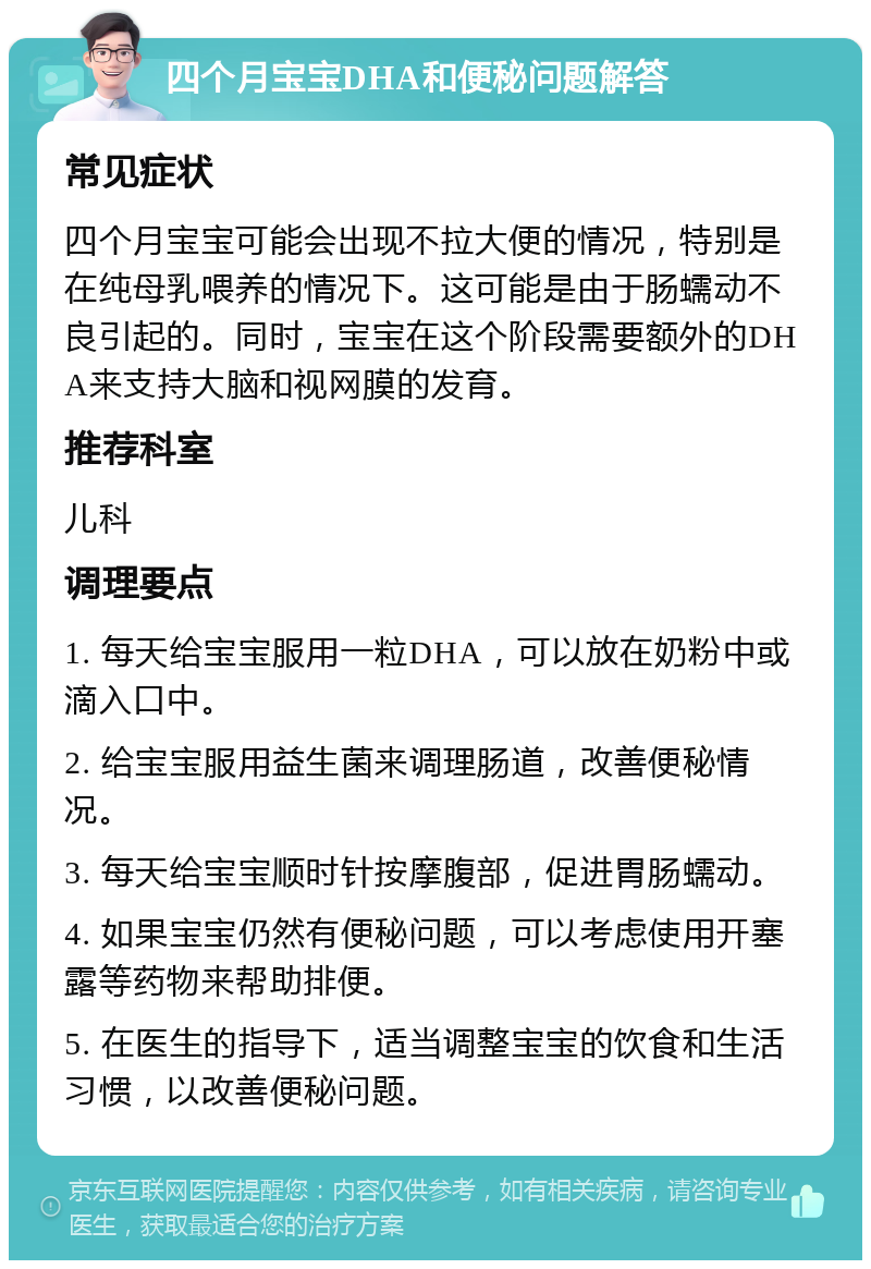 四个月宝宝DHA和便秘问题解答 常见症状 四个月宝宝可能会出现不拉大便的情况，特别是在纯母乳喂养的情况下。这可能是由于肠蠕动不良引起的。同时，宝宝在这个阶段需要额外的DHA来支持大脑和视网膜的发育。 推荐科室 儿科 调理要点 1. 每天给宝宝服用一粒DHA，可以放在奶粉中或滴入口中。 2. 给宝宝服用益生菌来调理肠道，改善便秘情况。 3. 每天给宝宝顺时针按摩腹部，促进胃肠蠕动。 4. 如果宝宝仍然有便秘问题，可以考虑使用开塞露等药物来帮助排便。 5. 在医生的指导下，适当调整宝宝的饮食和生活习惯，以改善便秘问题。