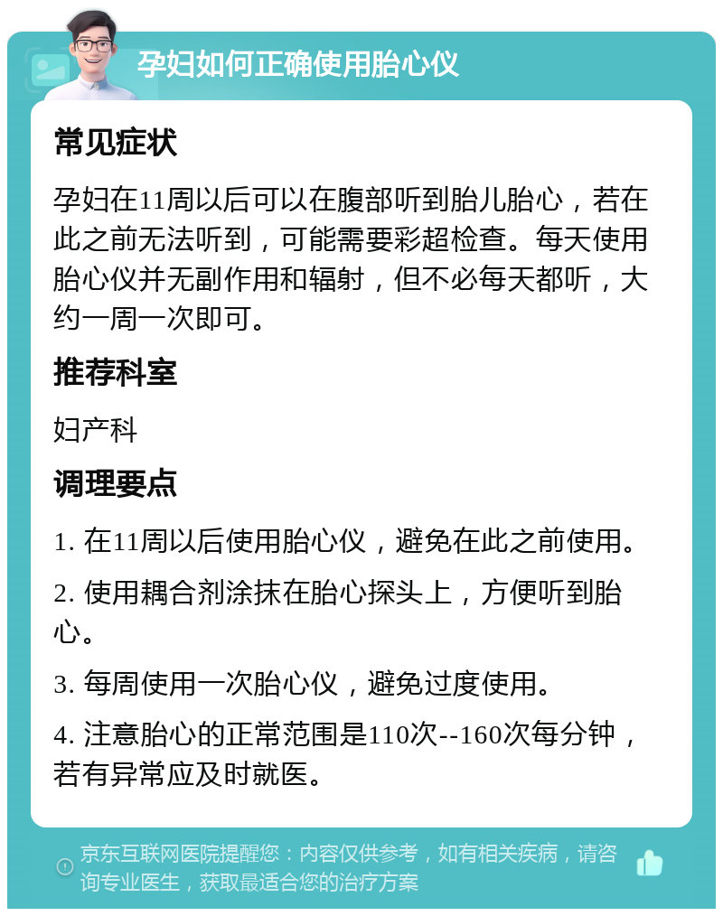 孕妇如何正确使用胎心仪 常见症状 孕妇在11周以后可以在腹部听到胎儿胎心，若在此之前无法听到，可能需要彩超检查。每天使用胎心仪并无副作用和辐射，但不必每天都听，大约一周一次即可。 推荐科室 妇产科 调理要点 1. 在11周以后使用胎心仪，避免在此之前使用。 2. 使用耦合剂涂抹在胎心探头上，方便听到胎心。 3. 每周使用一次胎心仪，避免过度使用。 4. 注意胎心的正常范围是110次--160次每分钟，若有异常应及时就医。