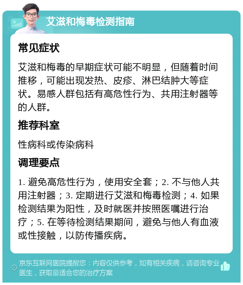 艾滋和梅毒检测指南 常见症状 艾滋和梅毒的早期症状可能不明显，但随着时间推移，可能出现发热、皮疹、淋巴结肿大等症状。易感人群包括有高危性行为、共用注射器等的人群。 推荐科室 性病科或传染病科 调理要点 1. 避免高危性行为，使用安全套；2. 不与他人共用注射器；3. 定期进行艾滋和梅毒检测；4. 如果检测结果为阳性，及时就医并按照医嘱进行治疗；5. 在等待检测结果期间，避免与他人有血液或性接触，以防传播疾病。