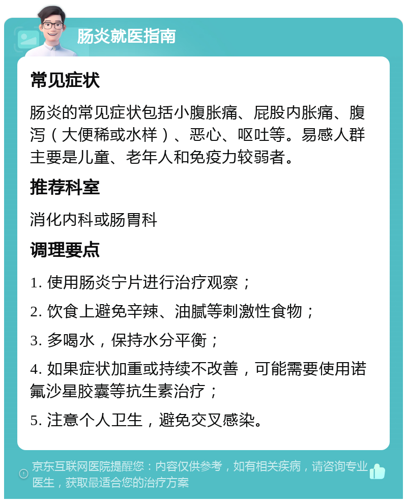 肠炎就医指南 常见症状 肠炎的常见症状包括小腹胀痛、屁股内胀痛、腹泻（大便稀或水样）、恶心、呕吐等。易感人群主要是儿童、老年人和免疫力较弱者。 推荐科室 消化内科或肠胃科 调理要点 1. 使用肠炎宁片进行治疗观察； 2. 饮食上避免辛辣、油腻等刺激性食物； 3. 多喝水，保持水分平衡； 4. 如果症状加重或持续不改善，可能需要使用诺氟沙星胶囊等抗生素治疗； 5. 注意个人卫生，避免交叉感染。