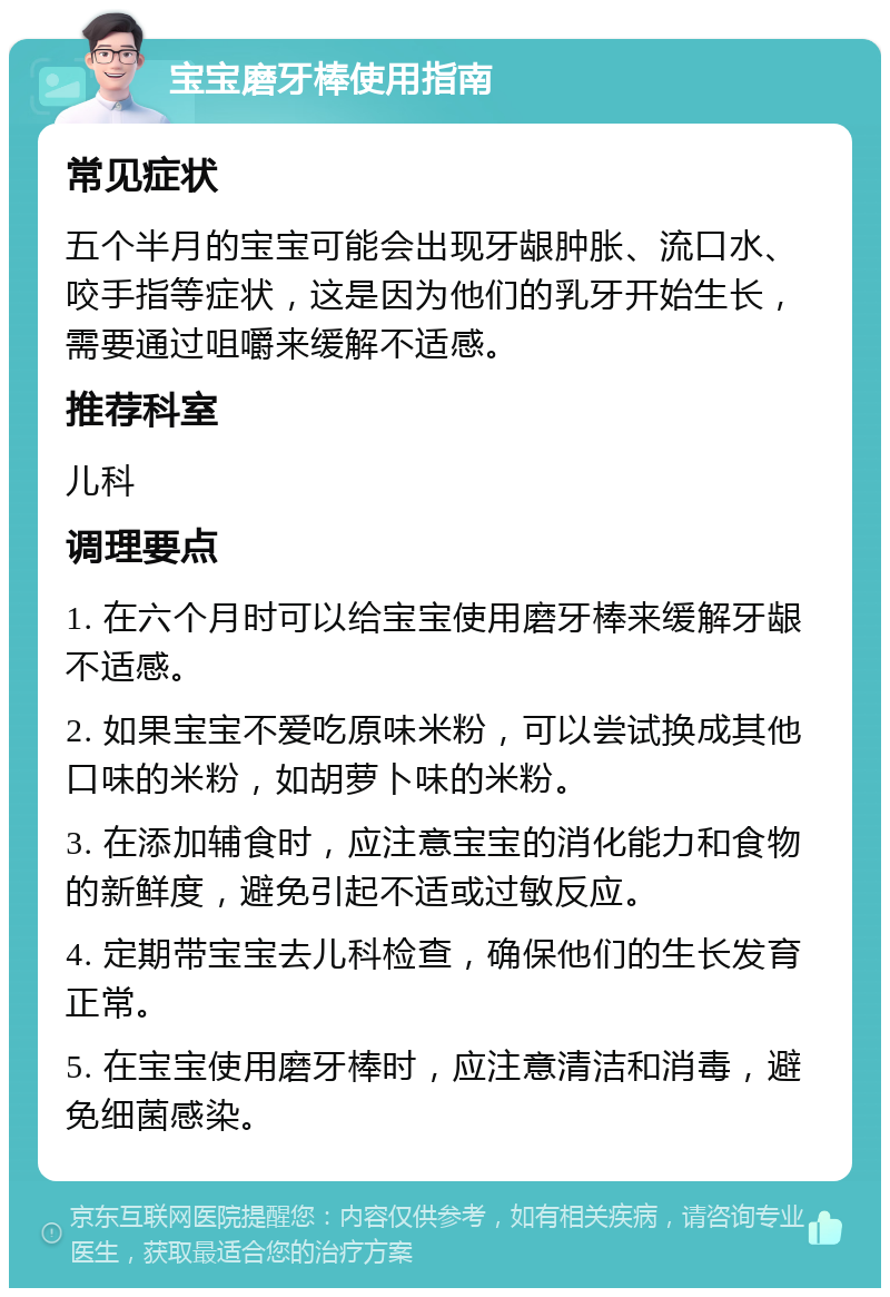 宝宝磨牙棒使用指南 常见症状 五个半月的宝宝可能会出现牙龈肿胀、流口水、咬手指等症状，这是因为他们的乳牙开始生长，需要通过咀嚼来缓解不适感。 推荐科室 儿科 调理要点 1. 在六个月时可以给宝宝使用磨牙棒来缓解牙龈不适感。 2. 如果宝宝不爱吃原味米粉，可以尝试换成其他口味的米粉，如胡萝卜味的米粉。 3. 在添加辅食时，应注意宝宝的消化能力和食物的新鲜度，避免引起不适或过敏反应。 4. 定期带宝宝去儿科检查，确保他们的生长发育正常。 5. 在宝宝使用磨牙棒时，应注意清洁和消毒，避免细菌感染。