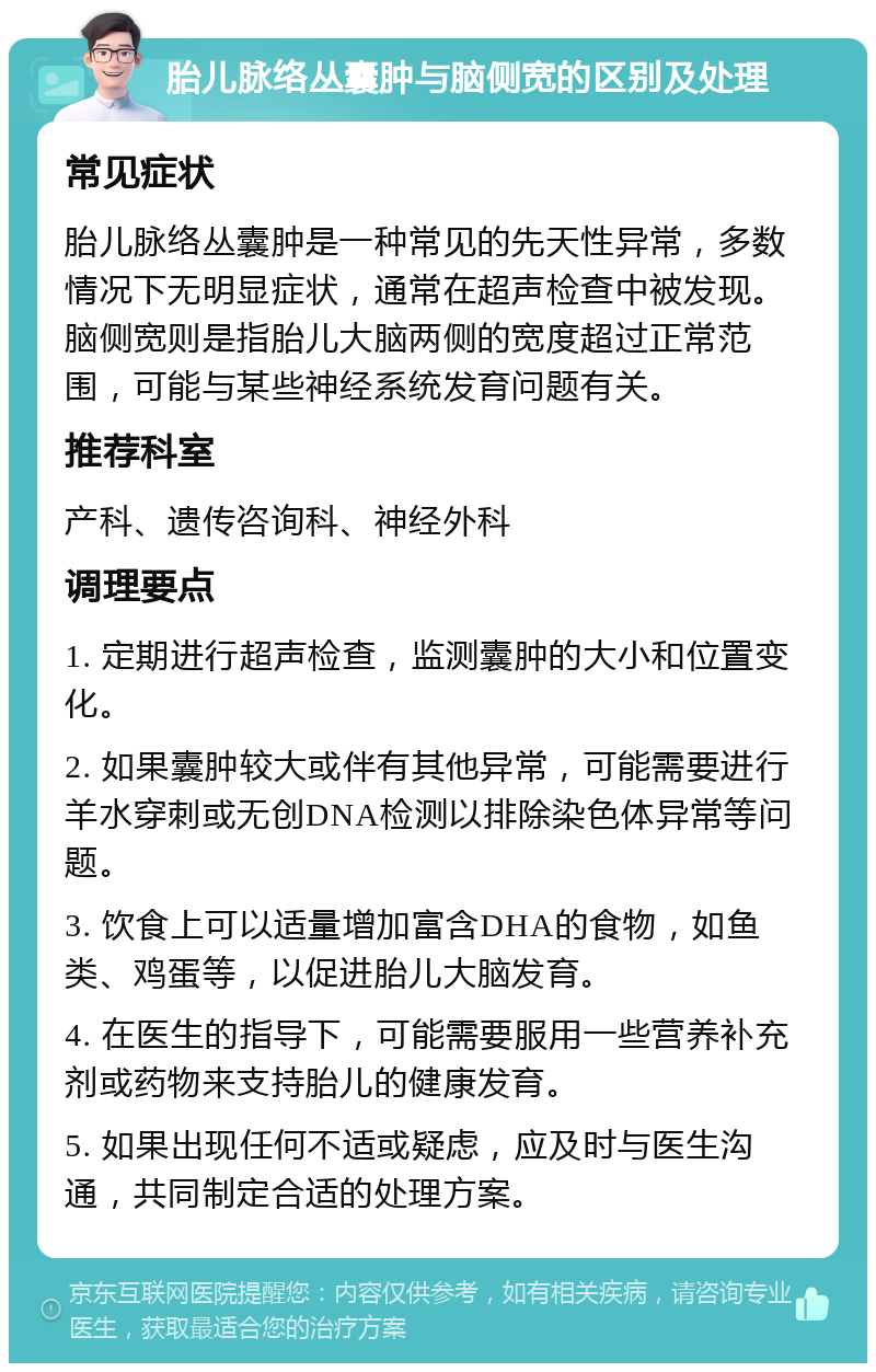 胎儿脉络丛囊肿与脑侧宽的区别及处理 常见症状 胎儿脉络丛囊肿是一种常见的先天性异常，多数情况下无明显症状，通常在超声检查中被发现。脑侧宽则是指胎儿大脑两侧的宽度超过正常范围，可能与某些神经系统发育问题有关。 推荐科室 产科、遗传咨询科、神经外科 调理要点 1. 定期进行超声检查，监测囊肿的大小和位置变化。 2. 如果囊肿较大或伴有其他异常，可能需要进行羊水穿刺或无创DNA检测以排除染色体异常等问题。 3. 饮食上可以适量增加富含DHA的食物，如鱼类、鸡蛋等，以促进胎儿大脑发育。 4. 在医生的指导下，可能需要服用一些营养补充剂或药物来支持胎儿的健康发育。 5. 如果出现任何不适或疑虑，应及时与医生沟通，共同制定合适的处理方案。