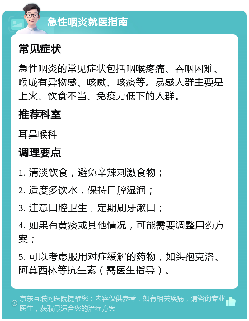 急性咽炎就医指南 常见症状 急性咽炎的常见症状包括咽喉疼痛、吞咽困难、喉咙有异物感、咳嗽、咳痰等。易感人群主要是上火、饮食不当、免疫力低下的人群。 推荐科室 耳鼻喉科 调理要点 1. 清淡饮食，避免辛辣刺激食物； 2. 适度多饮水，保持口腔湿润； 3. 注意口腔卫生，定期刷牙漱口； 4. 如果有黄痰或其他情况，可能需要调整用药方案； 5. 可以考虑服用对症缓解的药物，如头孢克洛、阿莫西林等抗生素（需医生指导）。