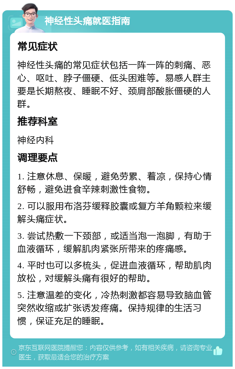 神经性头痛就医指南 常见症状 神经性头痛的常见症状包括一阵一阵的刺痛、恶心、呕吐、脖子僵硬、低头困难等。易感人群主要是长期熬夜、睡眠不好、颈肩部酸胀僵硬的人群。 推荐科室 神经内科 调理要点 1. 注意休息、保暖，避免劳累、着凉，保持心情舒畅，避免进食辛辣刺激性食物。 2. 可以服用布洛芬缓释胶囊或复方羊角颗粒来缓解头痛症状。 3. 尝试热敷一下颈部，或适当泡一泡脚，有助于血液循环，缓解肌肉紧张所带来的疼痛感。 4. 平时也可以多梳头，促进血液循环，帮助肌肉放松，对缓解头痛有很好的帮助。 5. 注意温差的变化，冷热刺激都容易导致脑血管突然收缩或扩张诱发疼痛。保持规律的生活习惯，保证充足的睡眠。