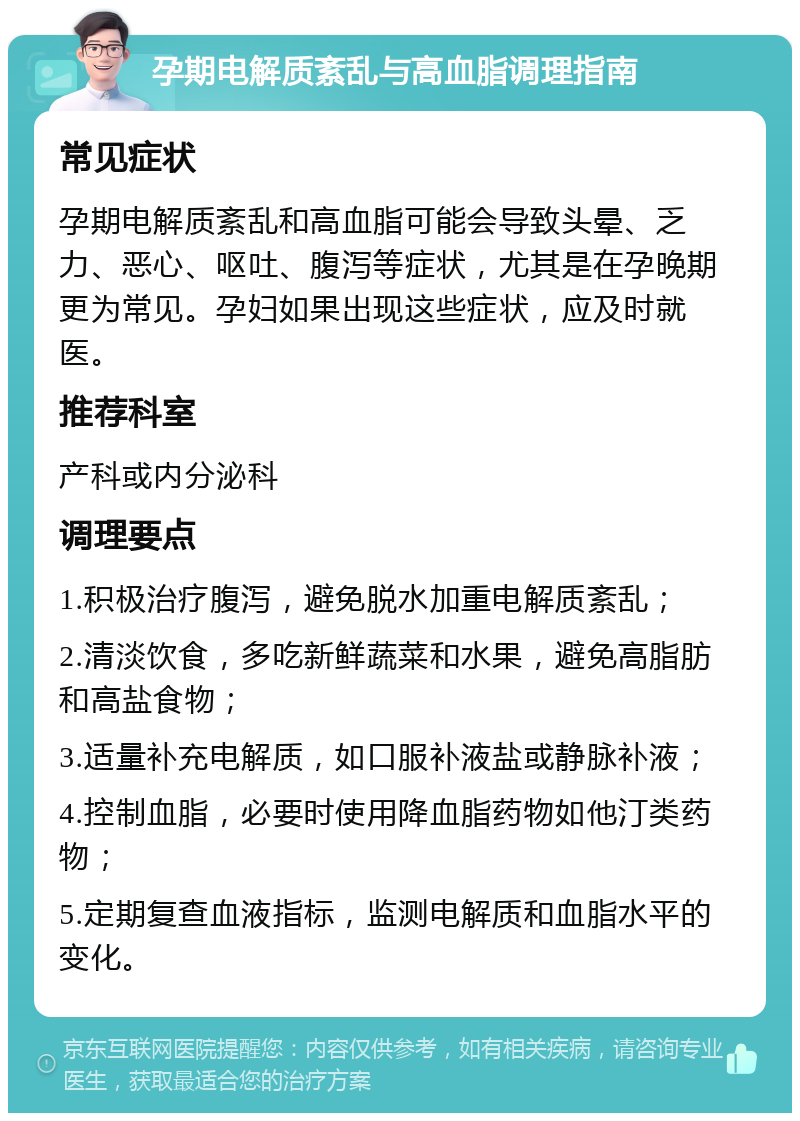 孕期电解质紊乱与高血脂调理指南 常见症状 孕期电解质紊乱和高血脂可能会导致头晕、乏力、恶心、呕吐、腹泻等症状，尤其是在孕晚期更为常见。孕妇如果出现这些症状，应及时就医。 推荐科室 产科或内分泌科 调理要点 1.积极治疗腹泻，避免脱水加重电解质紊乱； 2.清淡饮食，多吃新鲜蔬菜和水果，避免高脂肪和高盐食物； 3.适量补充电解质，如口服补液盐或静脉补液； 4.控制血脂，必要时使用降血脂药物如他汀类药物； 5.定期复查血液指标，监测电解质和血脂水平的变化。