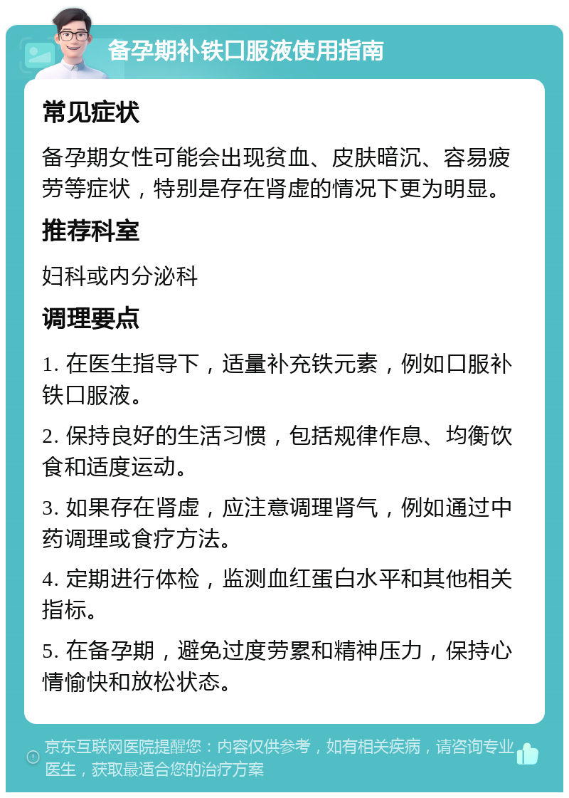 备孕期补铁口服液使用指南 常见症状 备孕期女性可能会出现贫血、皮肤暗沉、容易疲劳等症状，特别是存在肾虚的情况下更为明显。 推荐科室 妇科或内分泌科 调理要点 1. 在医生指导下，适量补充铁元素，例如口服补铁口服液。 2. 保持良好的生活习惯，包括规律作息、均衡饮食和适度运动。 3. 如果存在肾虚，应注意调理肾气，例如通过中药调理或食疗方法。 4. 定期进行体检，监测血红蛋白水平和其他相关指标。 5. 在备孕期，避免过度劳累和精神压力，保持心情愉快和放松状态。