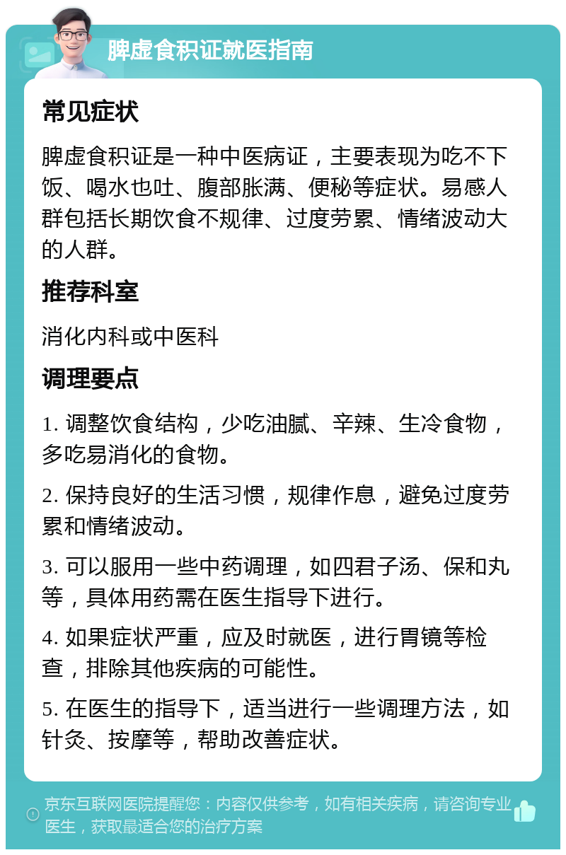 脾虚食积证就医指南 常见症状 脾虚食积证是一种中医病证，主要表现为吃不下饭、喝水也吐、腹部胀满、便秘等症状。易感人群包括长期饮食不规律、过度劳累、情绪波动大的人群。 推荐科室 消化内科或中医科 调理要点 1. 调整饮食结构，少吃油腻、辛辣、生冷食物，多吃易消化的食物。 2. 保持良好的生活习惯，规律作息，避免过度劳累和情绪波动。 3. 可以服用一些中药调理，如四君子汤、保和丸等，具体用药需在医生指导下进行。 4. 如果症状严重，应及时就医，进行胃镜等检查，排除其他疾病的可能性。 5. 在医生的指导下，适当进行一些调理方法，如针灸、按摩等，帮助改善症状。