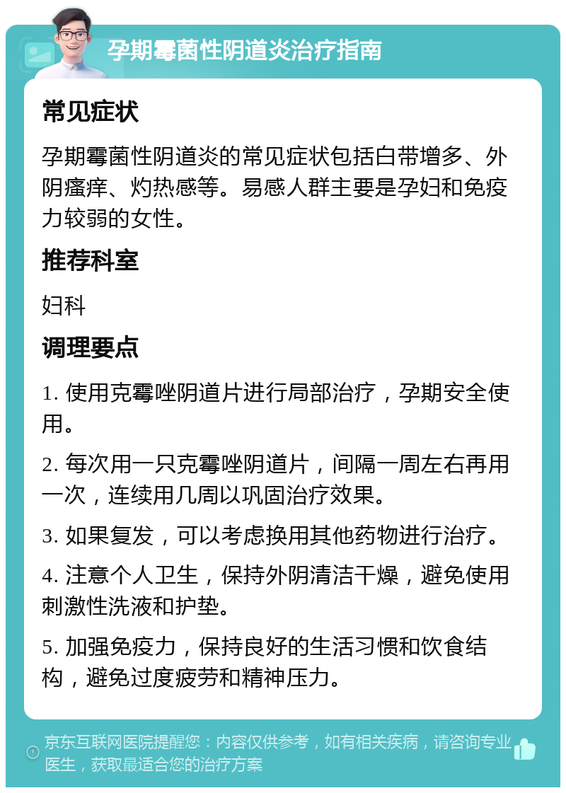 孕期霉菌性阴道炎治疗指南 常见症状 孕期霉菌性阴道炎的常见症状包括白带增多、外阴瘙痒、灼热感等。易感人群主要是孕妇和免疫力较弱的女性。 推荐科室 妇科 调理要点 1. 使用克霉唑阴道片进行局部治疗，孕期安全使用。 2. 每次用一只克霉唑阴道片，间隔一周左右再用一次，连续用几周以巩固治疗效果。 3. 如果复发，可以考虑换用其他药物进行治疗。 4. 注意个人卫生，保持外阴清洁干燥，避免使用刺激性洗液和护垫。 5. 加强免疫力，保持良好的生活习惯和饮食结构，避免过度疲劳和精神压力。