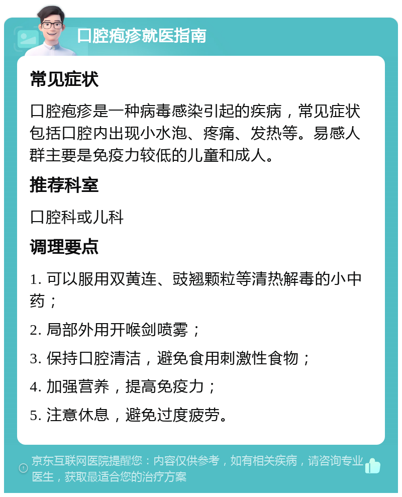 口腔疱疹就医指南 常见症状 口腔疱疹是一种病毒感染引起的疾病，常见症状包括口腔内出现小水泡、疼痛、发热等。易感人群主要是免疫力较低的儿童和成人。 推荐科室 口腔科或儿科 调理要点 1. 可以服用双黄连、豉翘颗粒等清热解毒的小中药； 2. 局部外用开喉剑喷雾； 3. 保持口腔清洁，避免食用刺激性食物； 4. 加强营养，提高免疫力； 5. 注意休息，避免过度疲劳。