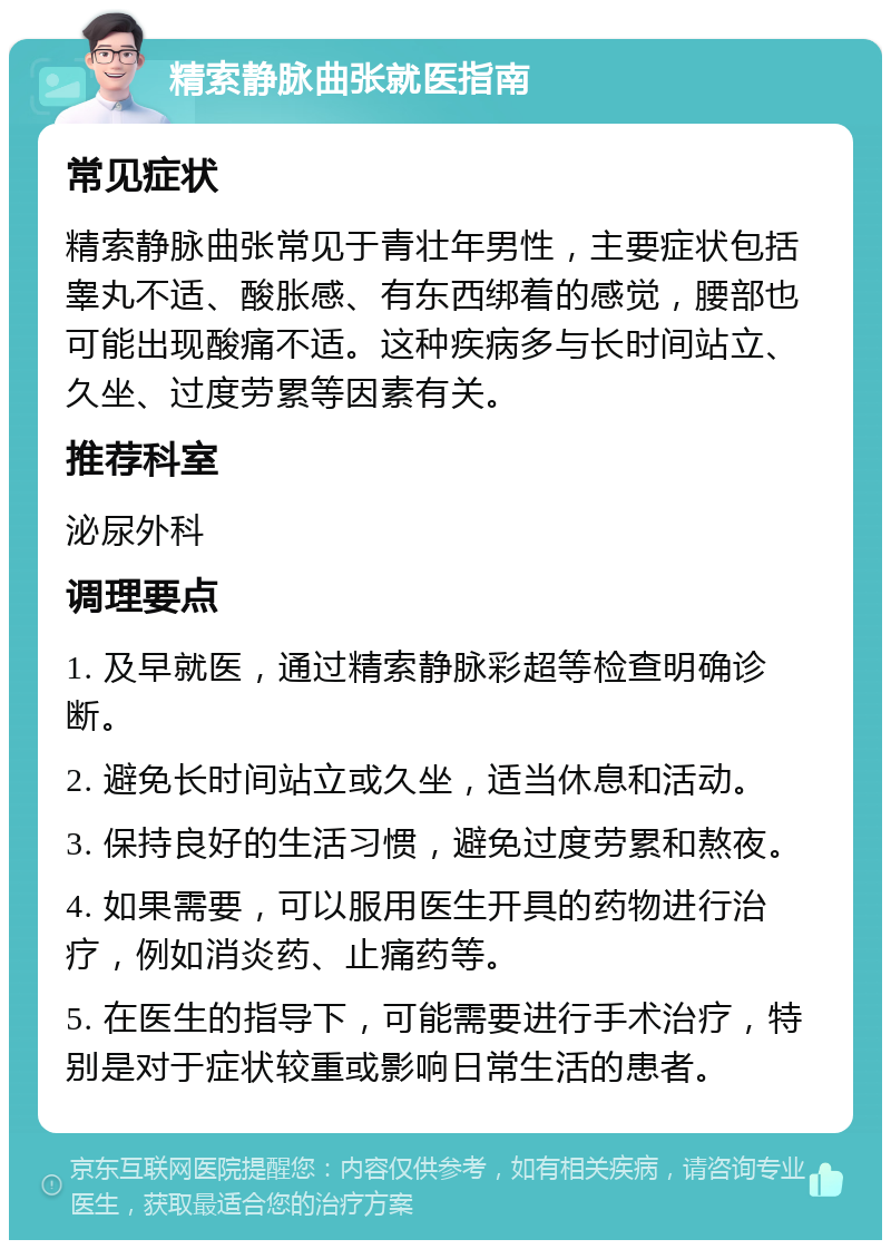 精索静脉曲张就医指南 常见症状 精索静脉曲张常见于青壮年男性，主要症状包括睾丸不适、酸胀感、有东西绑着的感觉，腰部也可能出现酸痛不适。这种疾病多与长时间站立、久坐、过度劳累等因素有关。 推荐科室 泌尿外科 调理要点 1. 及早就医，通过精索静脉彩超等检查明确诊断。 2. 避免长时间站立或久坐，适当休息和活动。 3. 保持良好的生活习惯，避免过度劳累和熬夜。 4. 如果需要，可以服用医生开具的药物进行治疗，例如消炎药、止痛药等。 5. 在医生的指导下，可能需要进行手术治疗，特别是对于症状较重或影响日常生活的患者。