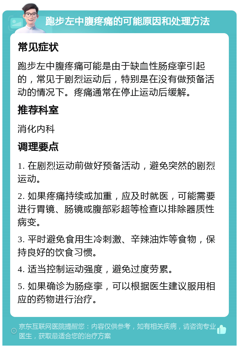 跑步左中腹疼痛的可能原因和处理方法 常见症状 跑步左中腹疼痛可能是由于缺血性肠痉挛引起的，常见于剧烈运动后，特别是在没有做预备活动的情况下。疼痛通常在停止运动后缓解。 推荐科室 消化内科 调理要点 1. 在剧烈运动前做好预备活动，避免突然的剧烈运动。 2. 如果疼痛持续或加重，应及时就医，可能需要进行胃镜、肠镜或腹部彩超等检查以排除器质性病变。 3. 平时避免食用生冷刺激、辛辣油炸等食物，保持良好的饮食习惯。 4. 适当控制运动强度，避免过度劳累。 5. 如果确诊为肠痉挛，可以根据医生建议服用相应的药物进行治疗。