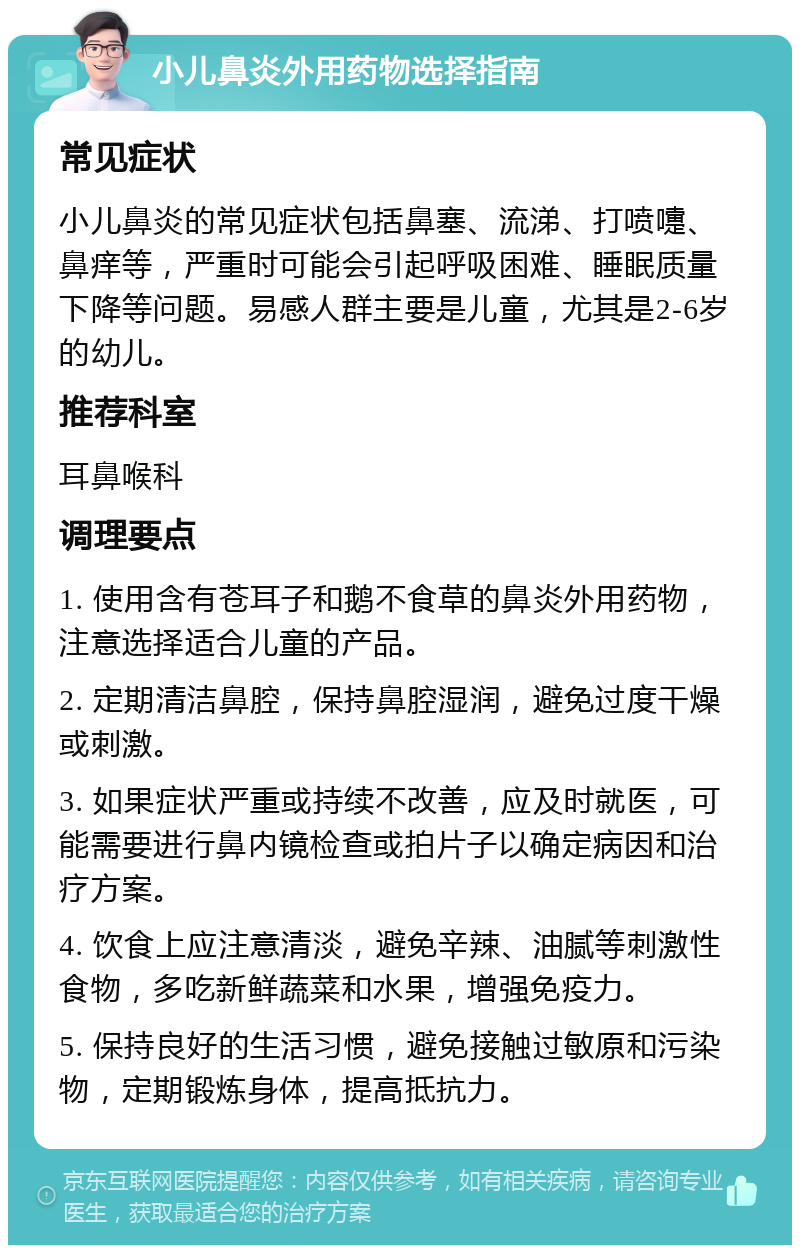 小儿鼻炎外用药物选择指南 常见症状 小儿鼻炎的常见症状包括鼻塞、流涕、打喷嚏、鼻痒等，严重时可能会引起呼吸困难、睡眠质量下降等问题。易感人群主要是儿童，尤其是2-6岁的幼儿。 推荐科室 耳鼻喉科 调理要点 1. 使用含有苍耳子和鹅不食草的鼻炎外用药物，注意选择适合儿童的产品。 2. 定期清洁鼻腔，保持鼻腔湿润，避免过度干燥或刺激。 3. 如果症状严重或持续不改善，应及时就医，可能需要进行鼻内镜检查或拍片子以确定病因和治疗方案。 4. 饮食上应注意清淡，避免辛辣、油腻等刺激性食物，多吃新鲜蔬菜和水果，增强免疫力。 5. 保持良好的生活习惯，避免接触过敏原和污染物，定期锻炼身体，提高抵抗力。