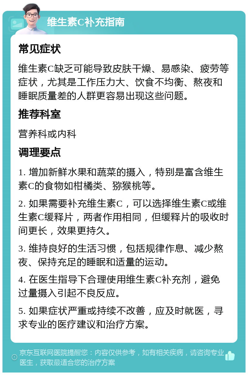 维生素C补充指南 常见症状 维生素C缺乏可能导致皮肤干燥、易感染、疲劳等症状，尤其是工作压力大、饮食不均衡、熬夜和睡眠质量差的人群更容易出现这些问题。 推荐科室 营养科或内科 调理要点 1. 增加新鲜水果和蔬菜的摄入，特别是富含维生素C的食物如柑橘类、猕猴桃等。 2. 如果需要补充维生素C，可以选择维生素C或维生素C缓释片，两者作用相同，但缓释片的吸收时间更长，效果更持久。 3. 维持良好的生活习惯，包括规律作息、减少熬夜、保持充足的睡眠和适量的运动。 4. 在医生指导下合理使用维生素C补充剂，避免过量摄入引起不良反应。 5. 如果症状严重或持续不改善，应及时就医，寻求专业的医疗建议和治疗方案。