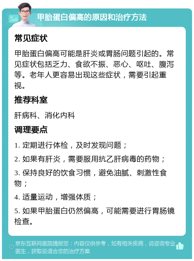 甲胎蛋白偏高的原因和治疗方法 常见症状 甲胎蛋白偏高可能是肝炎或胃肠问题引起的。常见症状包括乏力、食欲不振、恶心、呕吐、腹泻等。老年人更容易出现这些症状，需要引起重视。 推荐科室 肝病科、消化内科 调理要点 1. 定期进行体检，及时发现问题； 2. 如果有肝炎，需要服用抗乙肝病毒的药物； 3. 保持良好的饮食习惯，避免油腻、刺激性食物； 4. 适量运动，增强体质； 5. 如果甲胎蛋白仍然偏高，可能需要进行胃肠镜检查。