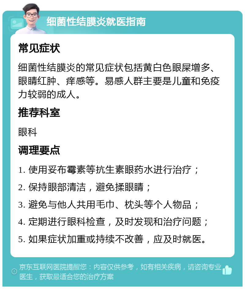 细菌性结膜炎就医指南 常见症状 细菌性结膜炎的常见症状包括黄白色眼屎增多、眼睛红肿、痒感等。易感人群主要是儿童和免疫力较弱的成人。 推荐科室 眼科 调理要点 1. 使用妥布霉素等抗生素眼药水进行治疗； 2. 保持眼部清洁，避免揉眼睛； 3. 避免与他人共用毛巾、枕头等个人物品； 4. 定期进行眼科检查，及时发现和治疗问题； 5. 如果症状加重或持续不改善，应及时就医。