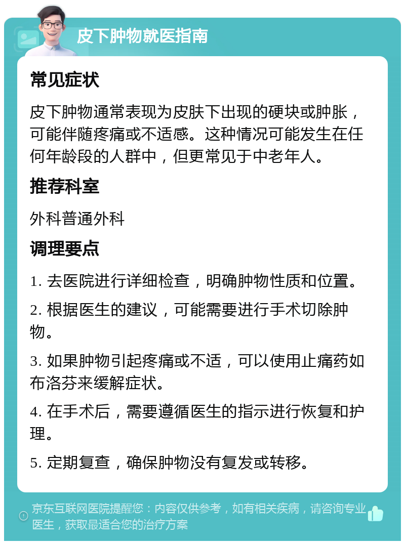 皮下肿物就医指南 常见症状 皮下肿物通常表现为皮肤下出现的硬块或肿胀，可能伴随疼痛或不适感。这种情况可能发生在任何年龄段的人群中，但更常见于中老年人。 推荐科室 外科普通外科 调理要点 1. 去医院进行详细检查，明确肿物性质和位置。 2. 根据医生的建议，可能需要进行手术切除肿物。 3. 如果肿物引起疼痛或不适，可以使用止痛药如布洛芬来缓解症状。 4. 在手术后，需要遵循医生的指示进行恢复和护理。 5. 定期复查，确保肿物没有复发或转移。