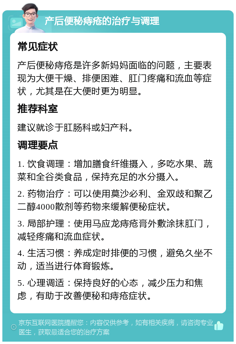 产后便秘痔疮的治疗与调理 常见症状 产后便秘痔疮是许多新妈妈面临的问题，主要表现为大便干燥、排便困难、肛门疼痛和流血等症状，尤其是在大便时更为明显。 推荐科室 建议就诊于肛肠科或妇产科。 调理要点 1. 饮食调理：增加膳食纤维摄入，多吃水果、蔬菜和全谷类食品，保持充足的水分摄入。 2. 药物治疗：可以使用莫沙必利、金双歧和聚乙二醇4000散剂等药物来缓解便秘症状。 3. 局部护理：使用马应龙痔疮膏外敷涂抹肛门，减轻疼痛和流血症状。 4. 生活习惯：养成定时排便的习惯，避免久坐不动，适当进行体育锻炼。 5. 心理调适：保持良好的心态，减少压力和焦虑，有助于改善便秘和痔疮症状。