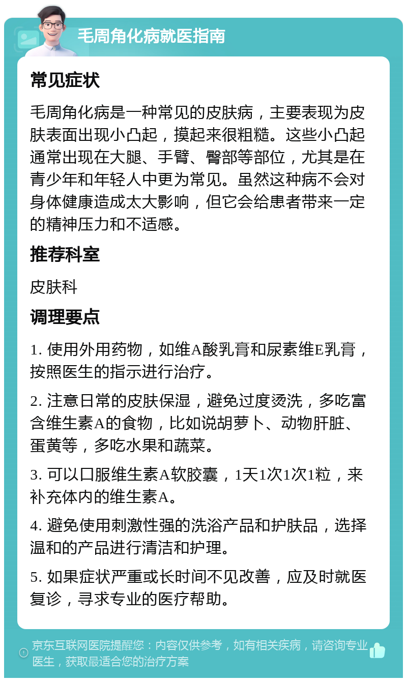 毛周角化病就医指南 常见症状 毛周角化病是一种常见的皮肤病，主要表现为皮肤表面出现小凸起，摸起来很粗糙。这些小凸起通常出现在大腿、手臂、臀部等部位，尤其是在青少年和年轻人中更为常见。虽然这种病不会对身体健康造成太大影响，但它会给患者带来一定的精神压力和不适感。 推荐科室 皮肤科 调理要点 1. 使用外用药物，如维A酸乳膏和尿素维E乳膏，按照医生的指示进行治疗。 2. 注意日常的皮肤保湿，避免过度烫洗，多吃富含维生素A的食物，比如说胡萝卜、动物肝脏、蛋黄等，多吃水果和蔬菜。 3. 可以口服维生素A软胶囊，1天1次1次1粒，来补充体内的维生素A。 4. 避免使用刺激性强的洗浴产品和护肤品，选择温和的产品进行清洁和护理。 5. 如果症状严重或长时间不见改善，应及时就医复诊，寻求专业的医疗帮助。