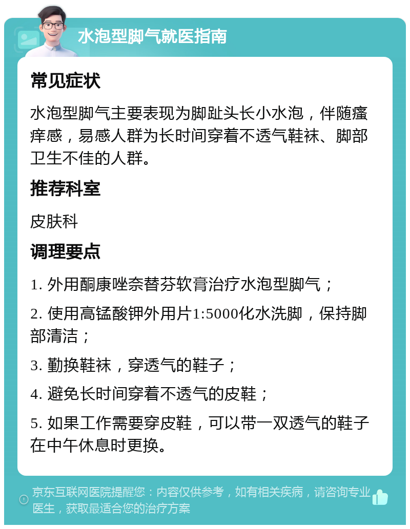 水泡型脚气就医指南 常见症状 水泡型脚气主要表现为脚趾头长小水泡，伴随瘙痒感，易感人群为长时间穿着不透气鞋袜、脚部卫生不佳的人群。 推荐科室 皮肤科 调理要点 1. 外用酮康唑奈替芬软膏治疗水泡型脚气； 2. 使用高锰酸钾外用片1:5000化水洗脚，保持脚部清洁； 3. 勤换鞋袜，穿透气的鞋子； 4. 避免长时间穿着不透气的皮鞋； 5. 如果工作需要穿皮鞋，可以带一双透气的鞋子在中午休息时更换。