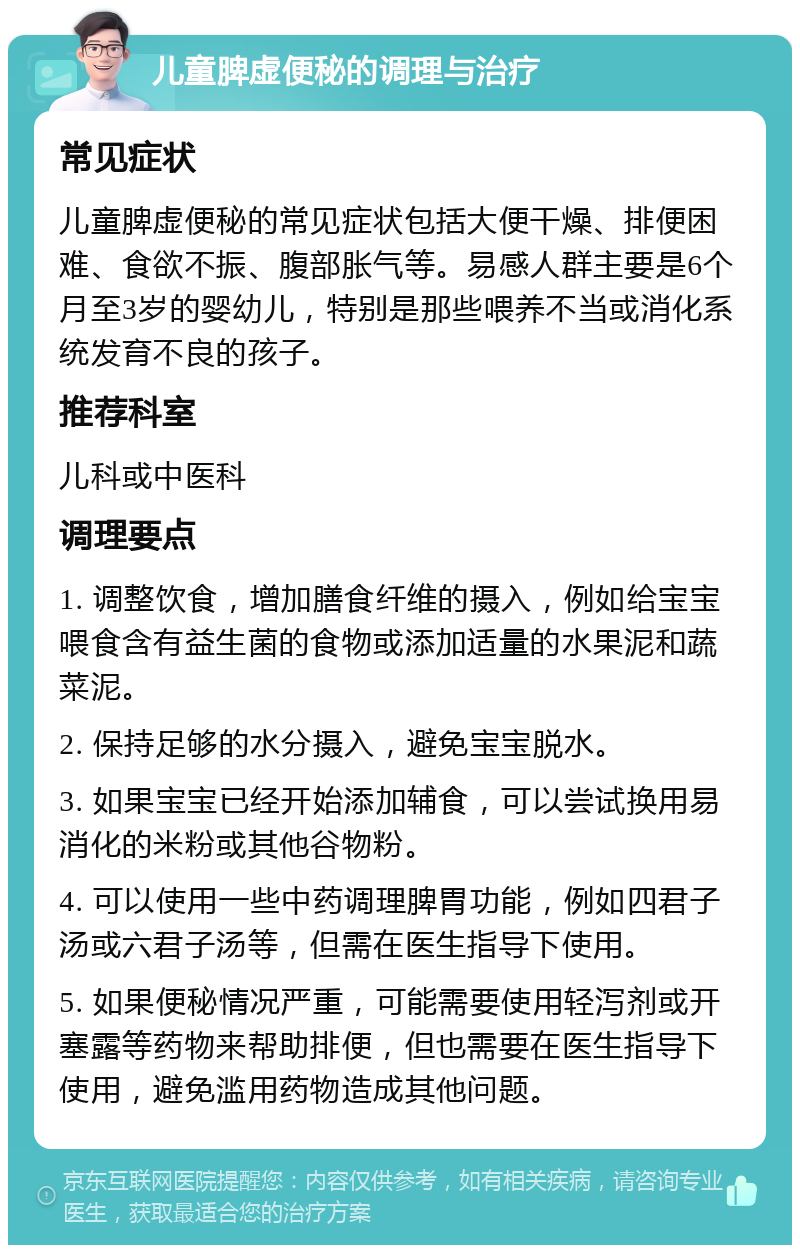 儿童脾虚便秘的调理与治疗 常见症状 儿童脾虚便秘的常见症状包括大便干燥、排便困难、食欲不振、腹部胀气等。易感人群主要是6个月至3岁的婴幼儿，特别是那些喂养不当或消化系统发育不良的孩子。 推荐科室 儿科或中医科 调理要点 1. 调整饮食，增加膳食纤维的摄入，例如给宝宝喂食含有益生菌的食物或添加适量的水果泥和蔬菜泥。 2. 保持足够的水分摄入，避免宝宝脱水。 3. 如果宝宝已经开始添加辅食，可以尝试换用易消化的米粉或其他谷物粉。 4. 可以使用一些中药调理脾胃功能，例如四君子汤或六君子汤等，但需在医生指导下使用。 5. 如果便秘情况严重，可能需要使用轻泻剂或开塞露等药物来帮助排便，但也需要在医生指导下使用，避免滥用药物造成其他问题。