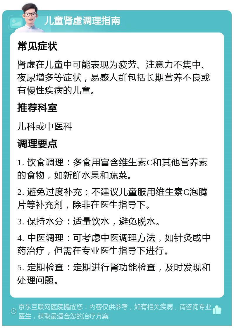 儿童肾虚调理指南 常见症状 肾虚在儿童中可能表现为疲劳、注意力不集中、夜尿增多等症状，易感人群包括长期营养不良或有慢性疾病的儿童。 推荐科室 儿科或中医科 调理要点 1. 饮食调理：多食用富含维生素C和其他营养素的食物，如新鲜水果和蔬菜。 2. 避免过度补充：不建议儿童服用维生素C泡腾片等补充剂，除非在医生指导下。 3. 保持水分：适量饮水，避免脱水。 4. 中医调理：可考虑中医调理方法，如针灸或中药治疗，但需在专业医生指导下进行。 5. 定期检查：定期进行肾功能检查，及时发现和处理问题。