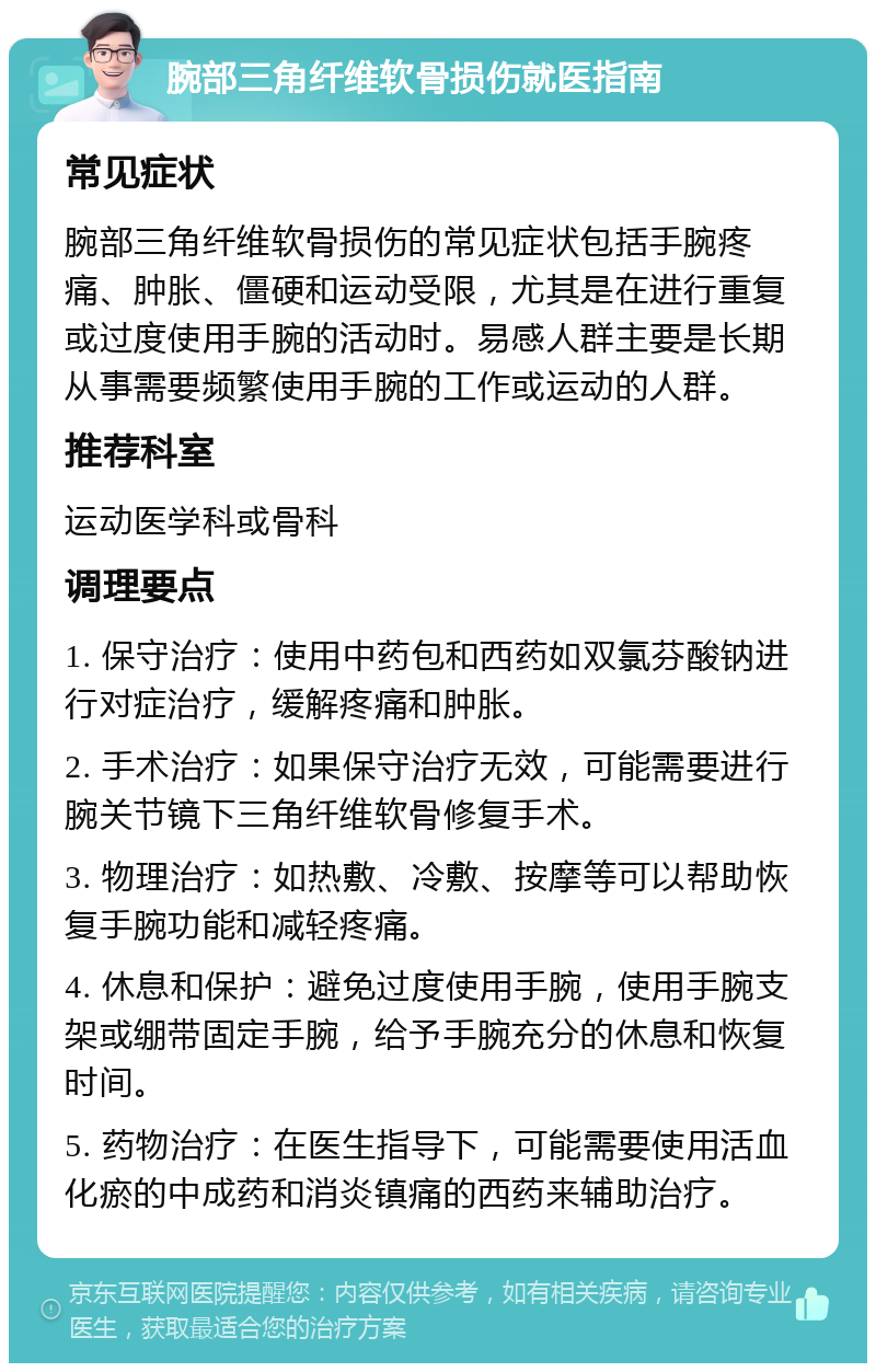 腕部三角纤维软骨损伤就医指南 常见症状 腕部三角纤维软骨损伤的常见症状包括手腕疼痛、肿胀、僵硬和运动受限，尤其是在进行重复或过度使用手腕的活动时。易感人群主要是长期从事需要频繁使用手腕的工作或运动的人群。 推荐科室 运动医学科或骨科 调理要点 1. 保守治疗：使用中药包和西药如双氯芬酸钠进行对症治疗，缓解疼痛和肿胀。 2. 手术治疗：如果保守治疗无效，可能需要进行腕关节镜下三角纤维软骨修复手术。 3. 物理治疗：如热敷、冷敷、按摩等可以帮助恢复手腕功能和减轻疼痛。 4. 休息和保护：避免过度使用手腕，使用手腕支架或绷带固定手腕，给予手腕充分的休息和恢复时间。 5. 药物治疗：在医生指导下，可能需要使用活血化瘀的中成药和消炎镇痛的西药来辅助治疗。