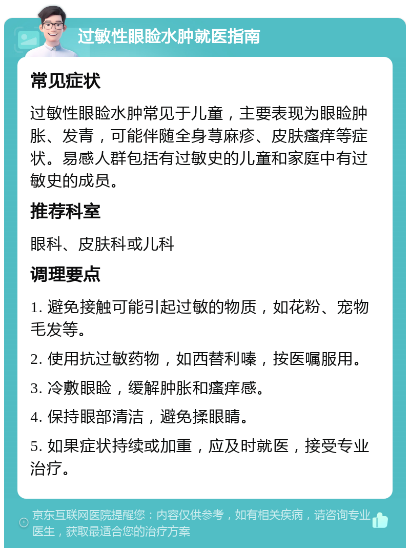 过敏性眼睑水肿就医指南 常见症状 过敏性眼睑水肿常见于儿童，主要表现为眼睑肿胀、发青，可能伴随全身荨麻疹、皮肤瘙痒等症状。易感人群包括有过敏史的儿童和家庭中有过敏史的成员。 推荐科室 眼科、皮肤科或儿科 调理要点 1. 避免接触可能引起过敏的物质，如花粉、宠物毛发等。 2. 使用抗过敏药物，如西替利嗪，按医嘱服用。 3. 冷敷眼睑，缓解肿胀和瘙痒感。 4. 保持眼部清洁，避免揉眼睛。 5. 如果症状持续或加重，应及时就医，接受专业治疗。