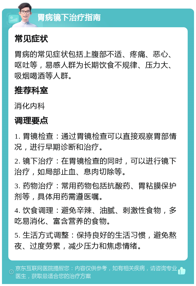 胃病镜下治疗指南 常见症状 胃病的常见症状包括上腹部不适、疼痛、恶心、呕吐等，易感人群为长期饮食不规律、压力大、吸烟喝酒等人群。 推荐科室 消化内科 调理要点 1. 胃镜检查：通过胃镜检查可以直接观察胃部情况，进行早期诊断和治疗。 2. 镜下治疗：在胃镜检查的同时，可以进行镜下治疗，如局部止血、息肉切除等。 3. 药物治疗：常用药物包括抗酸药、胃粘膜保护剂等，具体用药需遵医嘱。 4. 饮食调理：避免辛辣、油腻、刺激性食物，多吃易消化、富含营养的食物。 5. 生活方式调整：保持良好的生活习惯，避免熬夜、过度劳累，减少压力和焦虑情绪。