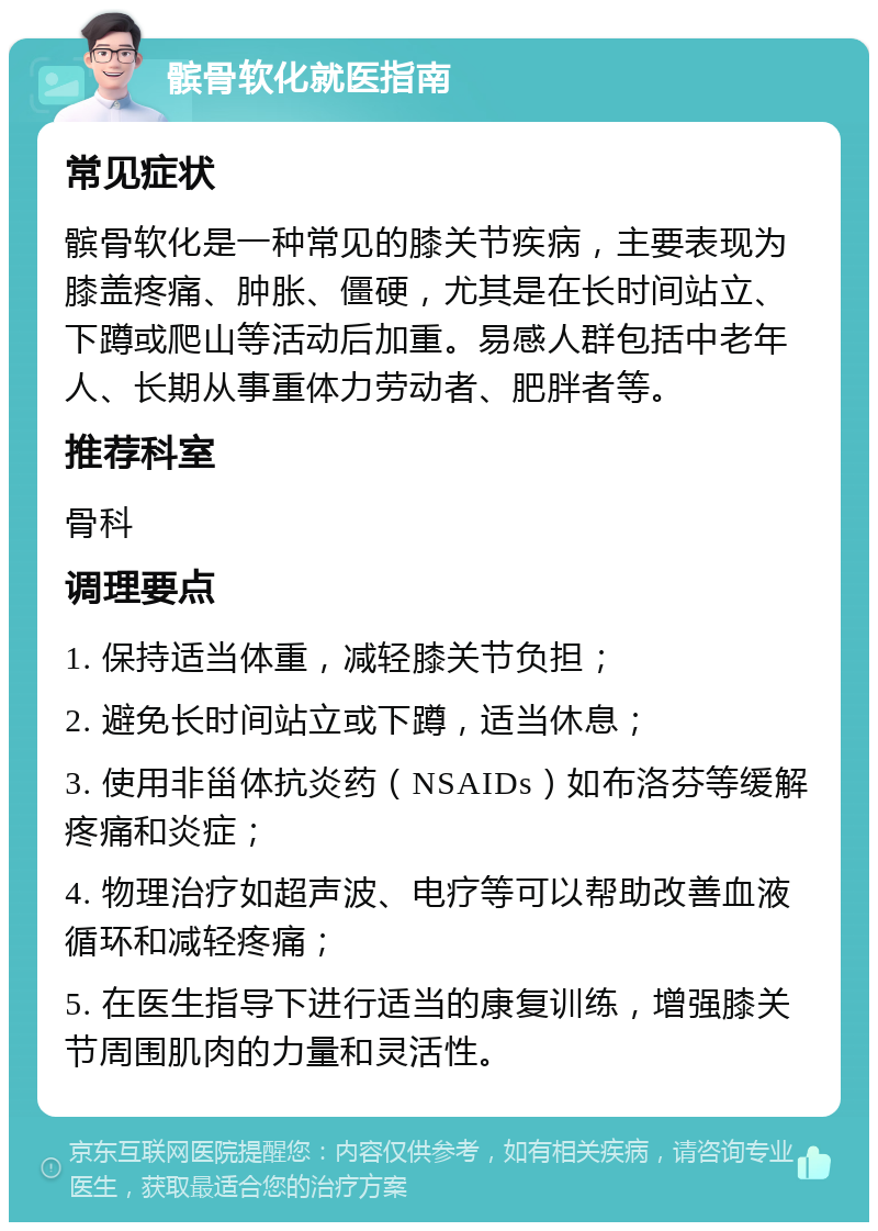 髌骨软化就医指南 常见症状 髌骨软化是一种常见的膝关节疾病，主要表现为膝盖疼痛、肿胀、僵硬，尤其是在长时间站立、下蹲或爬山等活动后加重。易感人群包括中老年人、长期从事重体力劳动者、肥胖者等。 推荐科室 骨科 调理要点 1. 保持适当体重，减轻膝关节负担； 2. 避免长时间站立或下蹲，适当休息； 3. 使用非甾体抗炎药（NSAIDs）如布洛芬等缓解疼痛和炎症； 4. 物理治疗如超声波、电疗等可以帮助改善血液循环和减轻疼痛； 5. 在医生指导下进行适当的康复训练，增强膝关节周围肌肉的力量和灵活性。