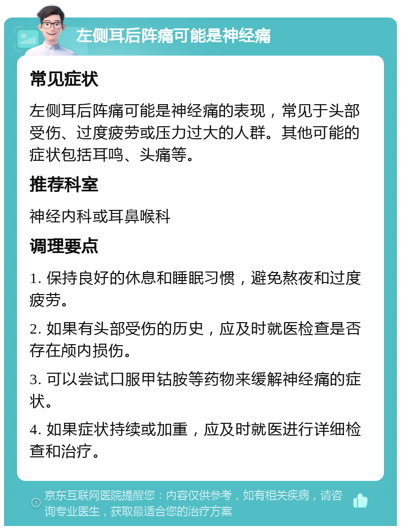 左侧耳后阵痛可能是神经痛 常见症状 左侧耳后阵痛可能是神经痛的表现，常见于头部受伤、过度疲劳或压力过大的人群。其他可能的症状包括耳鸣、头痛等。 推荐科室 神经内科或耳鼻喉科 调理要点 1. 保持良好的休息和睡眠习惯，避免熬夜和过度疲劳。 2. 如果有头部受伤的历史，应及时就医检查是否存在颅内损伤。 3. 可以尝试口服甲钴胺等药物来缓解神经痛的症状。 4. 如果症状持续或加重，应及时就医进行详细检查和治疗。