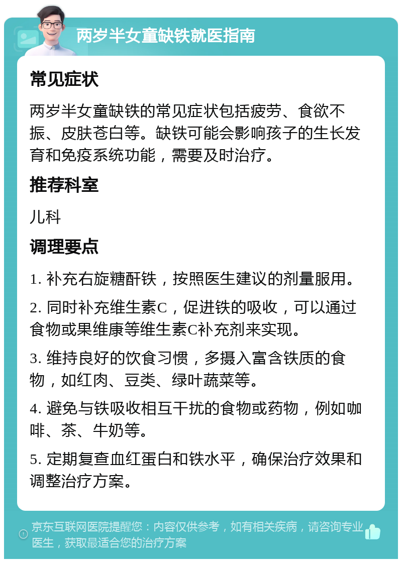 两岁半女童缺铁就医指南 常见症状 两岁半女童缺铁的常见症状包括疲劳、食欲不振、皮肤苍白等。缺铁可能会影响孩子的生长发育和免疫系统功能，需要及时治疗。 推荐科室 儿科 调理要点 1. 补充右旋糖酐铁，按照医生建议的剂量服用。 2. 同时补充维生素C，促进铁的吸收，可以通过食物或果维康等维生素C补充剂来实现。 3. 维持良好的饮食习惯，多摄入富含铁质的食物，如红肉、豆类、绿叶蔬菜等。 4. 避免与铁吸收相互干扰的食物或药物，例如咖啡、茶、牛奶等。 5. 定期复查血红蛋白和铁水平，确保治疗效果和调整治疗方案。