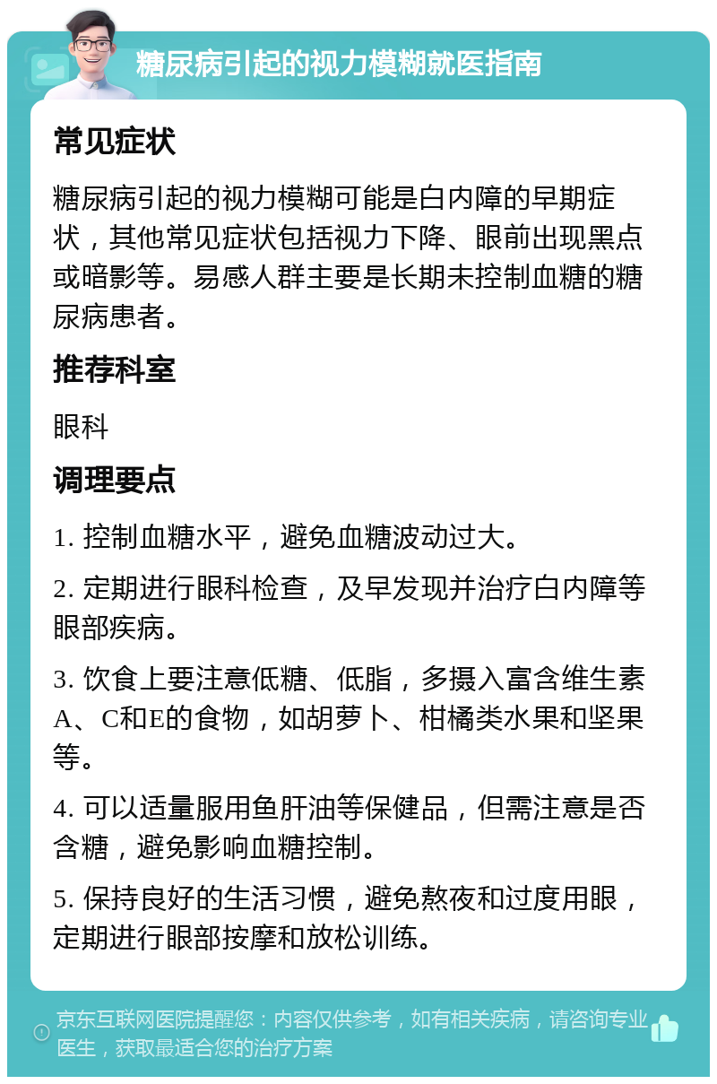 糖尿病引起的视力模糊就医指南 常见症状 糖尿病引起的视力模糊可能是白内障的早期症状，其他常见症状包括视力下降、眼前出现黑点或暗影等。易感人群主要是长期未控制血糖的糖尿病患者。 推荐科室 眼科 调理要点 1. 控制血糖水平，避免血糖波动过大。 2. 定期进行眼科检查，及早发现并治疗白内障等眼部疾病。 3. 饮食上要注意低糖、低脂，多摄入富含维生素A、C和E的食物，如胡萝卜、柑橘类水果和坚果等。 4. 可以适量服用鱼肝油等保健品，但需注意是否含糖，避免影响血糖控制。 5. 保持良好的生活习惯，避免熬夜和过度用眼，定期进行眼部按摩和放松训练。