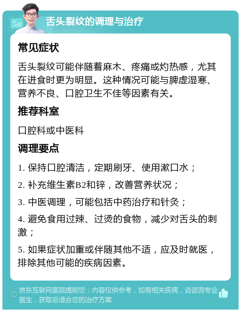 舌头裂纹的调理与治疗 常见症状 舌头裂纹可能伴随着麻木、疼痛或灼热感，尤其在进食时更为明显。这种情况可能与脾虚湿寒、营养不良、口腔卫生不佳等因素有关。 推荐科室 口腔科或中医科 调理要点 1. 保持口腔清洁，定期刷牙、使用漱口水； 2. 补充维生素B2和锌，改善营养状况； 3. 中医调理，可能包括中药治疗和针灸； 4. 避免食用过辣、过烫的食物，减少对舌头的刺激； 5. 如果症状加重或伴随其他不适，应及时就医，排除其他可能的疾病因素。