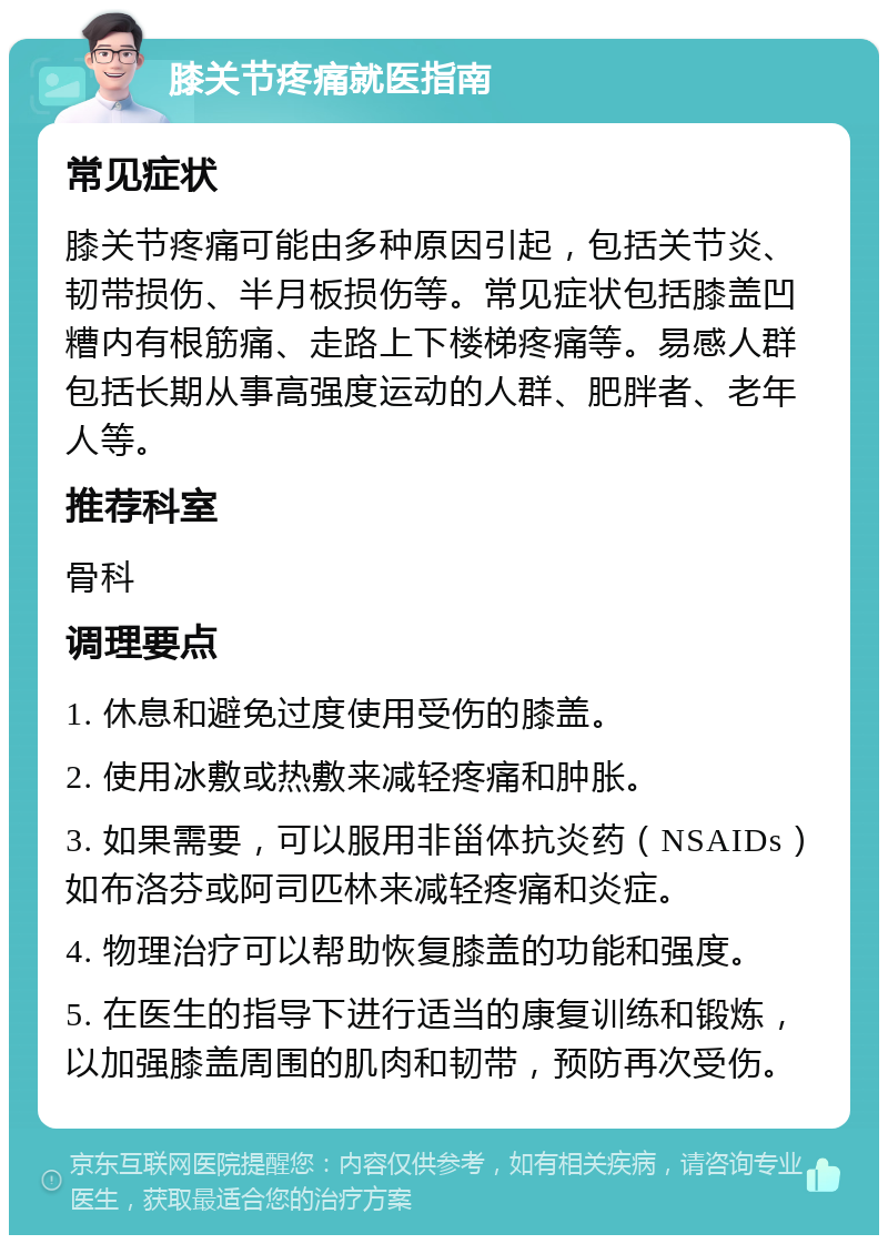 膝关节疼痛就医指南 常见症状 膝关节疼痛可能由多种原因引起，包括关节炎、韧带损伤、半月板损伤等。常见症状包括膝盖凹糟内有根筋痛、走路上下楼梯疼痛等。易感人群包括长期从事高强度运动的人群、肥胖者、老年人等。 推荐科室 骨科 调理要点 1. 休息和避免过度使用受伤的膝盖。 2. 使用冰敷或热敷来减轻疼痛和肿胀。 3. 如果需要，可以服用非甾体抗炎药（NSAIDs）如布洛芬或阿司匹林来减轻疼痛和炎症。 4. 物理治疗可以帮助恢复膝盖的功能和强度。 5. 在医生的指导下进行适当的康复训练和锻炼，以加强膝盖周围的肌肉和韧带，预防再次受伤。