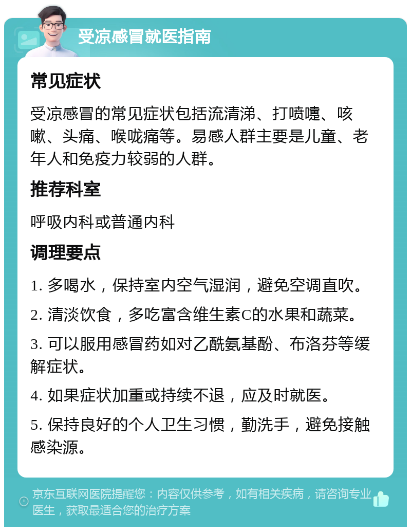 受凉感冒就医指南 常见症状 受凉感冒的常见症状包括流清涕、打喷嚏、咳嗽、头痛、喉咙痛等。易感人群主要是儿童、老年人和免疫力较弱的人群。 推荐科室 呼吸内科或普通内科 调理要点 1. 多喝水，保持室内空气湿润，避免空调直吹。 2. 清淡饮食，多吃富含维生素C的水果和蔬菜。 3. 可以服用感冒药如对乙酰氨基酚、布洛芬等缓解症状。 4. 如果症状加重或持续不退，应及时就医。 5. 保持良好的个人卫生习惯，勤洗手，避免接触感染源。