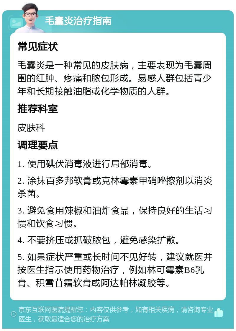 毛囊炎治疗指南 常见症状 毛囊炎是一种常见的皮肤病，主要表现为毛囊周围的红肿、疼痛和脓包形成。易感人群包括青少年和长期接触油脂或化学物质的人群。 推荐科室 皮肤科 调理要点 1. 使用碘伏消毒液进行局部消毒。 2. 涂抹百多邦软膏或克林霉素甲硝唑擦剂以消炎杀菌。 3. 避免食用辣椒和油炸食品，保持良好的生活习惯和饮食习惯。 4. 不要挤压或抓破脓包，避免感染扩散。 5. 如果症状严重或长时间不见好转，建议就医并按医生指示使用药物治疗，例如林可霉素B6乳膏、积雪苷霜软膏或阿达帕林凝胶等。