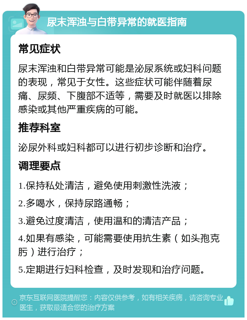 尿末浑浊与白带异常的就医指南 常见症状 尿末浑浊和白带异常可能是泌尿系统或妇科问题的表现，常见于女性。这些症状可能伴随着尿痛、尿频、下腹部不适等，需要及时就医以排除感染或其他严重疾病的可能。 推荐科室 泌尿外科或妇科都可以进行初步诊断和治疗。 调理要点 1.保持私处清洁，避免使用刺激性洗液； 2.多喝水，保持尿路通畅； 3.避免过度清洁，使用温和的清洁产品； 4.如果有感染，可能需要使用抗生素（如头孢克肟）进行治疗； 5.定期进行妇科检查，及时发现和治疗问题。