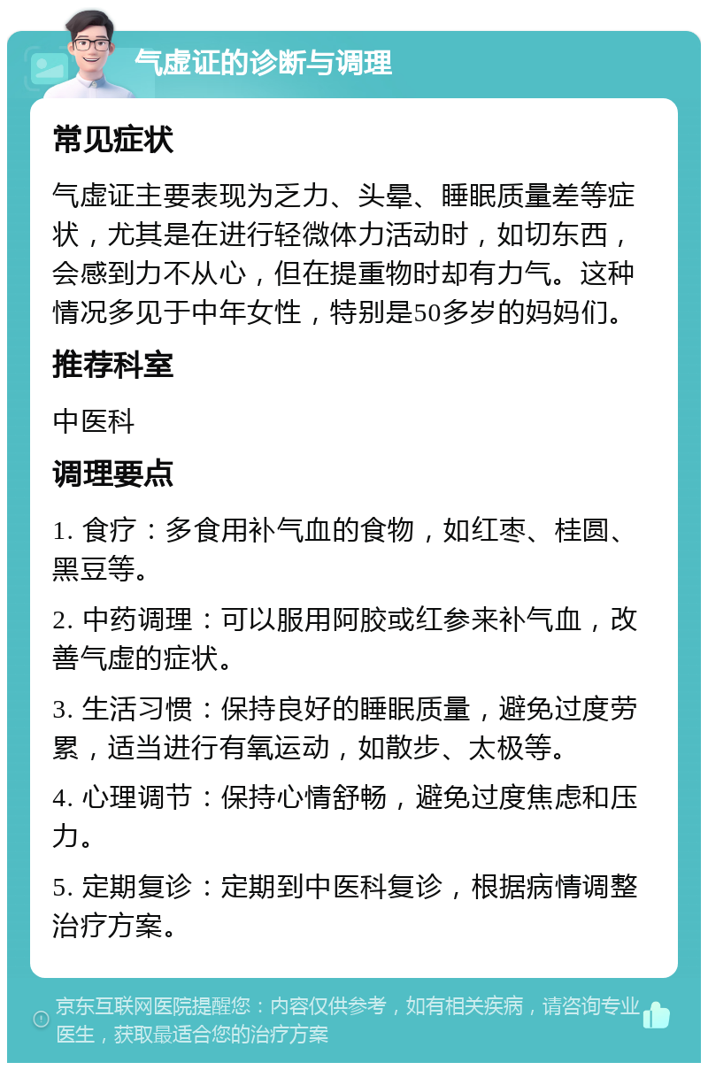 气虚证的诊断与调理 常见症状 气虚证主要表现为乏力、头晕、睡眠质量差等症状，尤其是在进行轻微体力活动时，如切东西，会感到力不从心，但在提重物时却有力气。这种情况多见于中年女性，特别是50多岁的妈妈们。 推荐科室 中医科 调理要点 1. 食疗：多食用补气血的食物，如红枣、桂圆、黑豆等。 2. 中药调理：可以服用阿胶或红参来补气血，改善气虚的症状。 3. 生活习惯：保持良好的睡眠质量，避免过度劳累，适当进行有氧运动，如散步、太极等。 4. 心理调节：保持心情舒畅，避免过度焦虑和压力。 5. 定期复诊：定期到中医科复诊，根据病情调整治疗方案。