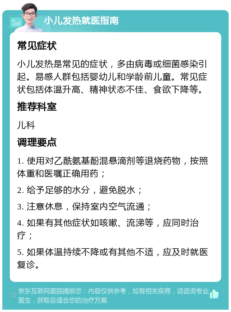 小儿发热就医指南 常见症状 小儿发热是常见的症状，多由病毒或细菌感染引起。易感人群包括婴幼儿和学龄前儿童。常见症状包括体温升高、精神状态不佳、食欲下降等。 推荐科室 儿科 调理要点 1. 使用对乙酰氨基酚混悬滴剂等退烧药物，按照体重和医嘱正确用药； 2. 给予足够的水分，避免脱水； 3. 注意休息，保持室内空气流通； 4. 如果有其他症状如咳嗽、流涕等，应同时治疗； 5. 如果体温持续不降或有其他不适，应及时就医复诊。