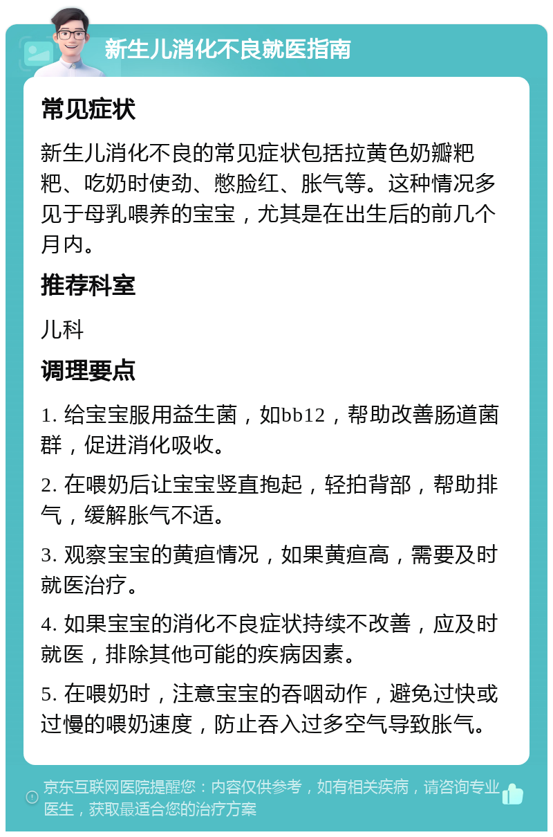 新生儿消化不良就医指南 常见症状 新生儿消化不良的常见症状包括拉黄色奶瓣粑粑、吃奶时使劲、憋脸红、胀气等。这种情况多见于母乳喂养的宝宝，尤其是在出生后的前几个月内。 推荐科室 儿科 调理要点 1. 给宝宝服用益生菌，如bb12，帮助改善肠道菌群，促进消化吸收。 2. 在喂奶后让宝宝竖直抱起，轻拍背部，帮助排气，缓解胀气不适。 3. 观察宝宝的黄疸情况，如果黄疸高，需要及时就医治疗。 4. 如果宝宝的消化不良症状持续不改善，应及时就医，排除其他可能的疾病因素。 5. 在喂奶时，注意宝宝的吞咽动作，避免过快或过慢的喂奶速度，防止吞入过多空气导致胀气。