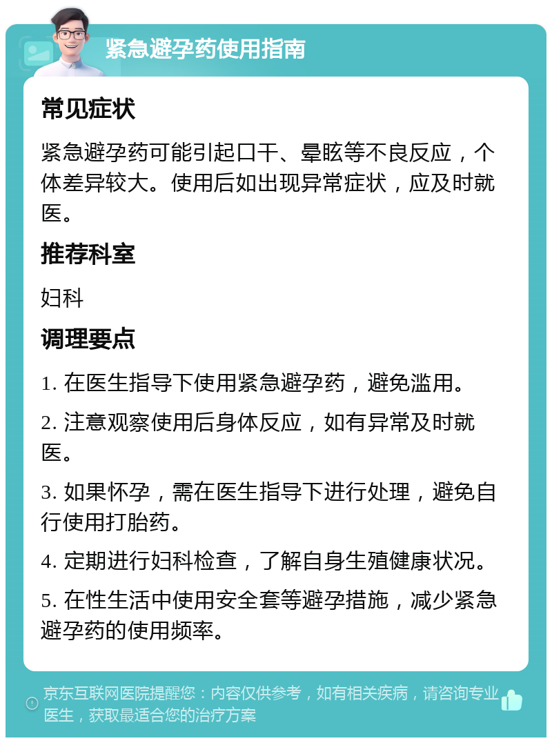 紧急避孕药使用指南 常见症状 紧急避孕药可能引起口干、晕眩等不良反应，个体差异较大。使用后如出现异常症状，应及时就医。 推荐科室 妇科 调理要点 1. 在医生指导下使用紧急避孕药，避免滥用。 2. 注意观察使用后身体反应，如有异常及时就医。 3. 如果怀孕，需在医生指导下进行处理，避免自行使用打胎药。 4. 定期进行妇科检查，了解自身生殖健康状况。 5. 在性生活中使用安全套等避孕措施，减少紧急避孕药的使用频率。