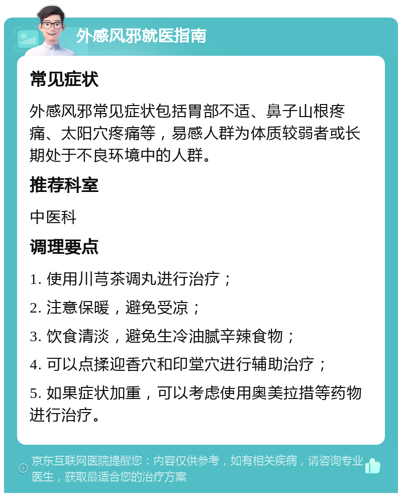 外感风邪就医指南 常见症状 外感风邪常见症状包括胃部不适、鼻子山根疼痛、太阳穴疼痛等，易感人群为体质较弱者或长期处于不良环境中的人群。 推荐科室 中医科 调理要点 1. 使用川芎茶调丸进行治疗； 2. 注意保暖，避免受凉； 3. 饮食清淡，避免生冷油腻辛辣食物； 4. 可以点揉迎香穴和印堂穴进行辅助治疗； 5. 如果症状加重，可以考虑使用奥美拉措等药物进行治疗。