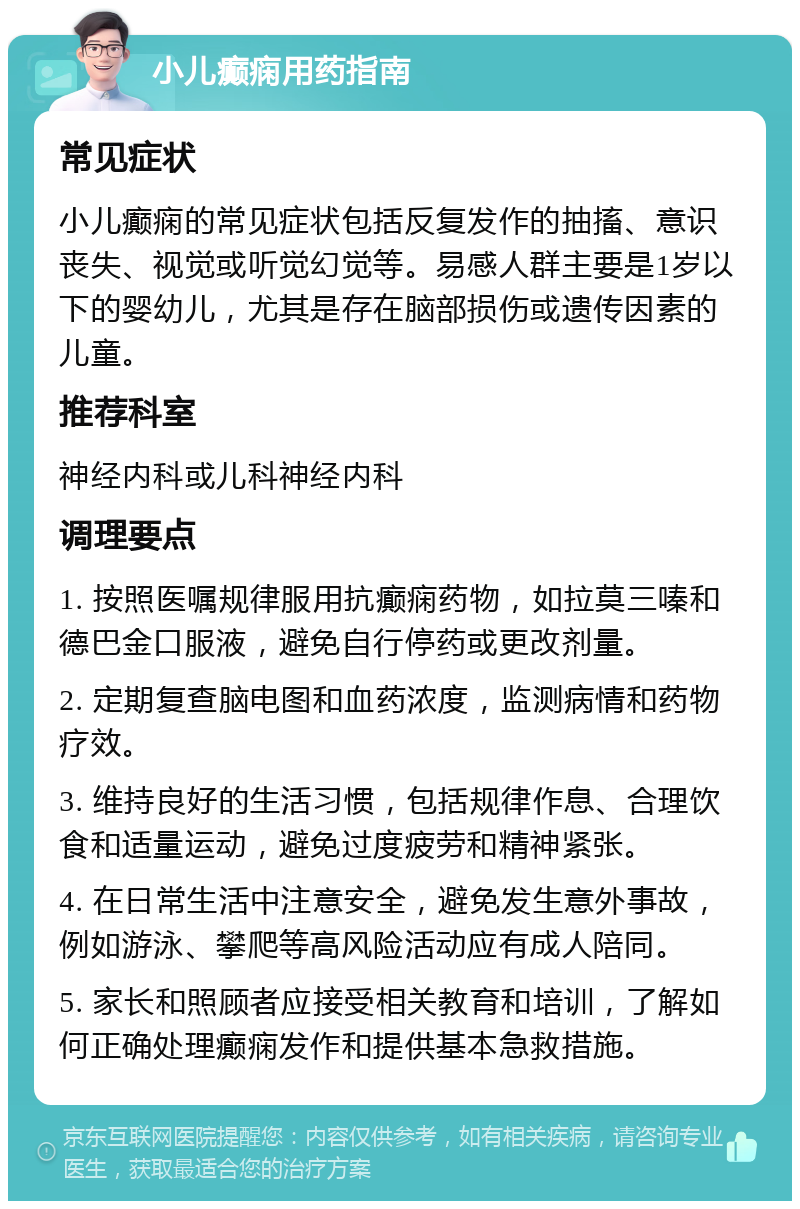 小儿癫痫用药指南 常见症状 小儿癫痫的常见症状包括反复发作的抽搐、意识丧失、视觉或听觉幻觉等。易感人群主要是1岁以下的婴幼儿，尤其是存在脑部损伤或遗传因素的儿童。 推荐科室 神经内科或儿科神经内科 调理要点 1. 按照医嘱规律服用抗癫痫药物，如拉莫三嗪和德巴金口服液，避免自行停药或更改剂量。 2. 定期复查脑电图和血药浓度，监测病情和药物疗效。 3. 维持良好的生活习惯，包括规律作息、合理饮食和适量运动，避免过度疲劳和精神紧张。 4. 在日常生活中注意安全，避免发生意外事故，例如游泳、攀爬等高风险活动应有成人陪同。 5. 家长和照顾者应接受相关教育和培训，了解如何正确处理癫痫发作和提供基本急救措施。