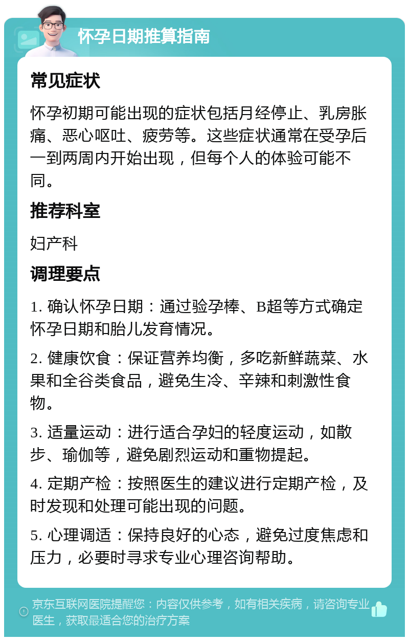 怀孕日期推算指南 常见症状 怀孕初期可能出现的症状包括月经停止、乳房胀痛、恶心呕吐、疲劳等。这些症状通常在受孕后一到两周内开始出现，但每个人的体验可能不同。 推荐科室 妇产科 调理要点 1. 确认怀孕日期：通过验孕棒、B超等方式确定怀孕日期和胎儿发育情况。 2. 健康饮食：保证营养均衡，多吃新鲜蔬菜、水果和全谷类食品，避免生冷、辛辣和刺激性食物。 3. 适量运动：进行适合孕妇的轻度运动，如散步、瑜伽等，避免剧烈运动和重物提起。 4. 定期产检：按照医生的建议进行定期产检，及时发现和处理可能出现的问题。 5. 心理调适：保持良好的心态，避免过度焦虑和压力，必要时寻求专业心理咨询帮助。